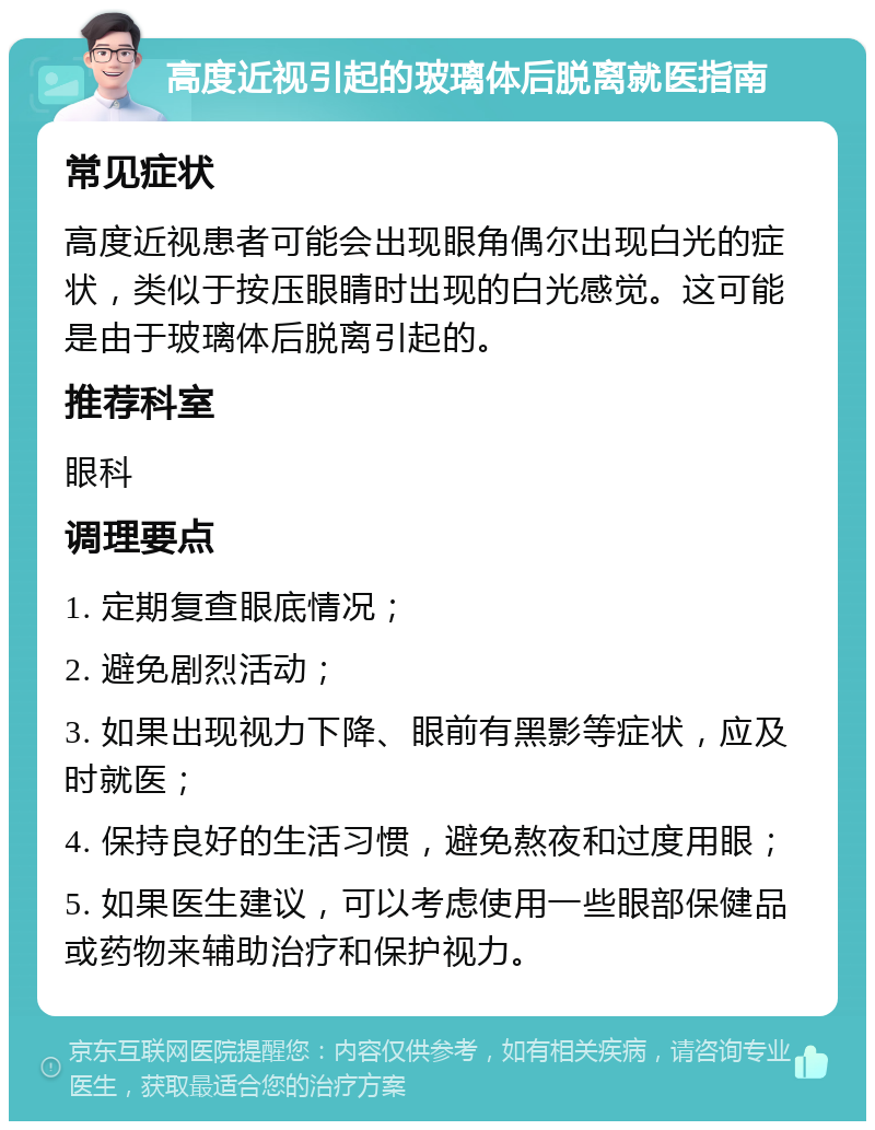 高度近视引起的玻璃体后脱离就医指南 常见症状 高度近视患者可能会出现眼角偶尔出现白光的症状，类似于按压眼睛时出现的白光感觉。这可能是由于玻璃体后脱离引起的。 推荐科室 眼科 调理要点 1. 定期复查眼底情况； 2. 避免剧烈活动； 3. 如果出现视力下降、眼前有黑影等症状，应及时就医； 4. 保持良好的生活习惯，避免熬夜和过度用眼； 5. 如果医生建议，可以考虑使用一些眼部保健品或药物来辅助治疗和保护视力。