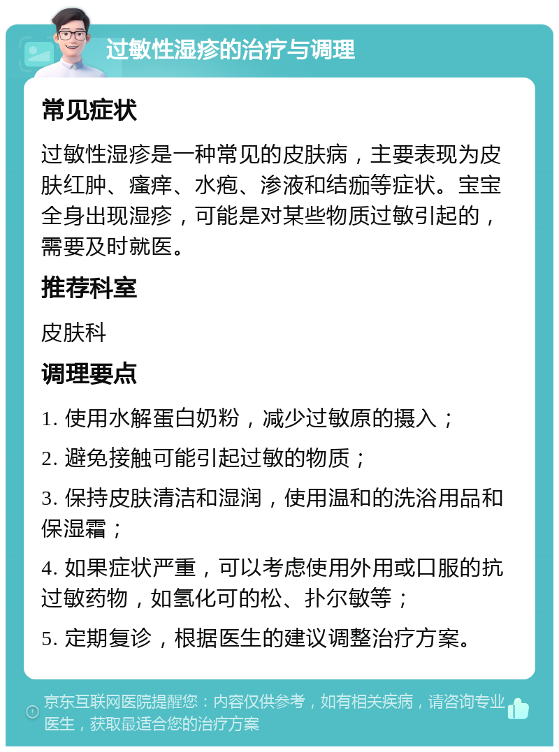 过敏性湿疹的治疗与调理 常见症状 过敏性湿疹是一种常见的皮肤病，主要表现为皮肤红肿、瘙痒、水疱、渗液和结痂等症状。宝宝全身出现湿疹，可能是对某些物质过敏引起的，需要及时就医。 推荐科室 皮肤科 调理要点 1. 使用水解蛋白奶粉，减少过敏原的摄入； 2. 避免接触可能引起过敏的物质； 3. 保持皮肤清洁和湿润，使用温和的洗浴用品和保湿霜； 4. 如果症状严重，可以考虑使用外用或口服的抗过敏药物，如氢化可的松、扑尔敏等； 5. 定期复诊，根据医生的建议调整治疗方案。