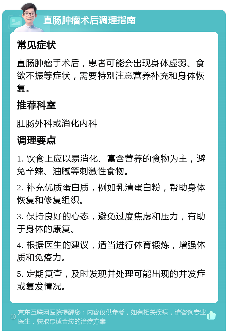 直肠肿瘤术后调理指南 常见症状 直肠肿瘤手术后，患者可能会出现身体虚弱、食欲不振等症状，需要特别注意营养补充和身体恢复。 推荐科室 肛肠外科或消化内科 调理要点 1. 饮食上应以易消化、富含营养的食物为主，避免辛辣、油腻等刺激性食物。 2. 补充优质蛋白质，例如乳清蛋白粉，帮助身体恢复和修复组织。 3. 保持良好的心态，避免过度焦虑和压力，有助于身体的康复。 4. 根据医生的建议，适当进行体育锻炼，增强体质和免疫力。 5. 定期复查，及时发现并处理可能出现的并发症或复发情况。