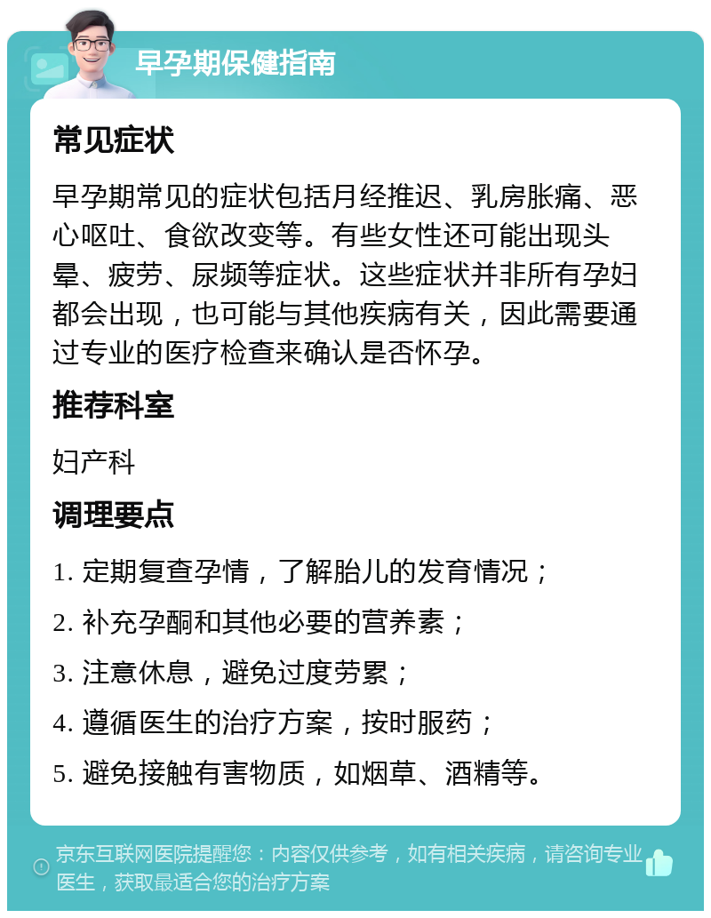 早孕期保健指南 常见症状 早孕期常见的症状包括月经推迟、乳房胀痛、恶心呕吐、食欲改变等。有些女性还可能出现头晕、疲劳、尿频等症状。这些症状并非所有孕妇都会出现，也可能与其他疾病有关，因此需要通过专业的医疗检查来确认是否怀孕。 推荐科室 妇产科 调理要点 1. 定期复查孕情，了解胎儿的发育情况； 2. 补充孕酮和其他必要的营养素； 3. 注意休息，避免过度劳累； 4. 遵循医生的治疗方案，按时服药； 5. 避免接触有害物质，如烟草、酒精等。