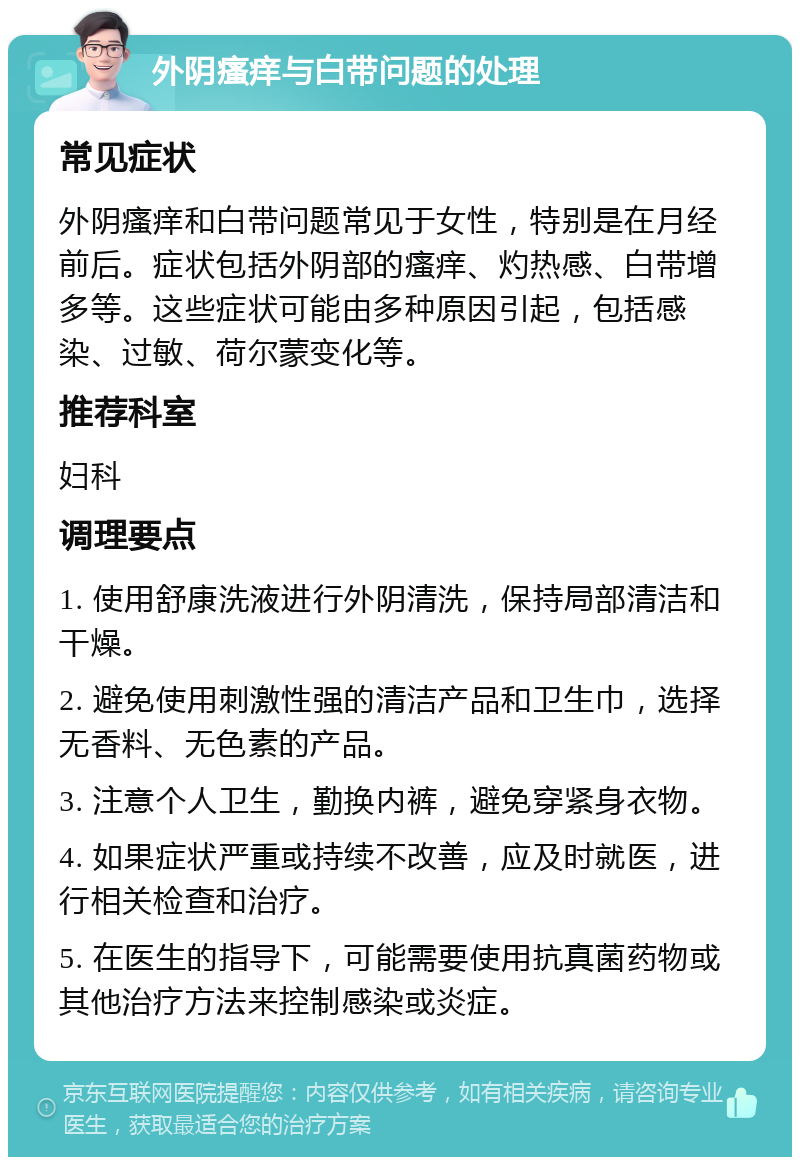 外阴瘙痒与白带问题的处理 常见症状 外阴瘙痒和白带问题常见于女性，特别是在月经前后。症状包括外阴部的瘙痒、灼热感、白带增多等。这些症状可能由多种原因引起，包括感染、过敏、荷尔蒙变化等。 推荐科室 妇科 调理要点 1. 使用舒康洗液进行外阴清洗，保持局部清洁和干燥。 2. 避免使用刺激性强的清洁产品和卫生巾，选择无香料、无色素的产品。 3. 注意个人卫生，勤换内裤，避免穿紧身衣物。 4. 如果症状严重或持续不改善，应及时就医，进行相关检查和治疗。 5. 在医生的指导下，可能需要使用抗真菌药物或其他治疗方法来控制感染或炎症。