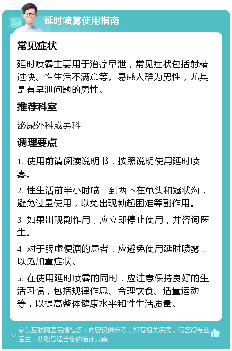 延时喷雾使用指南 常见症状 延时喷雾主要用于治疗早泄，常见症状包括射精过快、性生活不满意等。易感人群为男性，尤其是有早泄问题的男性。 推荐科室 泌尿外科或男科 调理要点 1. 使用前请阅读说明书，按照说明使用延时喷雾。 2. 性生活前半小时喷一到两下在龟头和冠状沟，避免过量使用，以免出现勃起困难等副作用。 3. 如果出现副作用，应立即停止使用，并咨询医生。 4. 对于脾虚便溏的患者，应避免使用延时喷雾，以免加重症状。 5. 在使用延时喷雾的同时，应注意保持良好的生活习惯，包括规律作息、合理饮食、适量运动等，以提高整体健康水平和性生活质量。