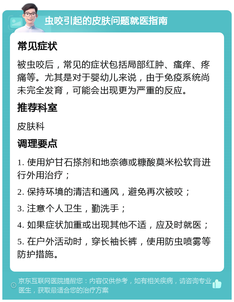 虫咬引起的皮肤问题就医指南 常见症状 被虫咬后，常见的症状包括局部红肿、瘙痒、疼痛等。尤其是对于婴幼儿来说，由于免疫系统尚未完全发育，可能会出现更为严重的反应。 推荐科室 皮肤科 调理要点 1. 使用炉甘石搽剂和地奈德或糠酸莫米松软膏进行外用治疗； 2. 保持环境的清洁和通风，避免再次被咬； 3. 注意个人卫生，勤洗手； 4. 如果症状加重或出现其他不适，应及时就医； 5. 在户外活动时，穿长袖长裤，使用防虫喷雾等防护措施。