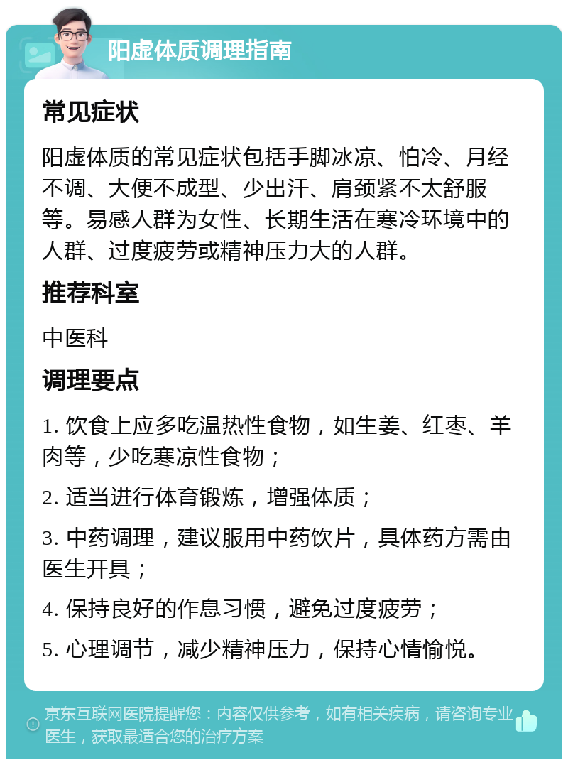 阳虚体质调理指南 常见症状 阳虚体质的常见症状包括手脚冰凉、怕冷、月经不调、大便不成型、少出汗、肩颈紧不太舒服等。易感人群为女性、长期生活在寒冷环境中的人群、过度疲劳或精神压力大的人群。 推荐科室 中医科 调理要点 1. 饮食上应多吃温热性食物，如生姜、红枣、羊肉等，少吃寒凉性食物； 2. 适当进行体育锻炼，增强体质； 3. 中药调理，建议服用中药饮片，具体药方需由医生开具； 4. 保持良好的作息习惯，避免过度疲劳； 5. 心理调节，减少精神压力，保持心情愉悦。