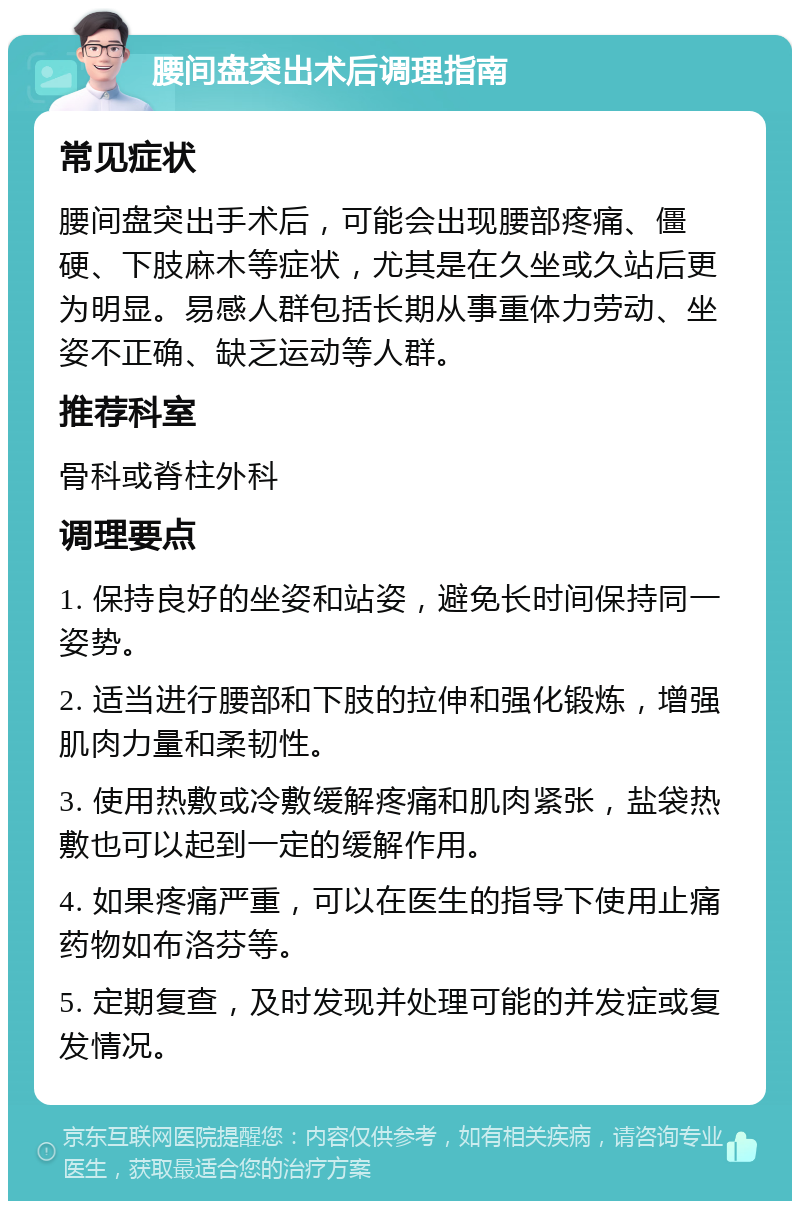 腰间盘突出术后调理指南 常见症状 腰间盘突出手术后，可能会出现腰部疼痛、僵硬、下肢麻木等症状，尤其是在久坐或久站后更为明显。易感人群包括长期从事重体力劳动、坐姿不正确、缺乏运动等人群。 推荐科室 骨科或脊柱外科 调理要点 1. 保持良好的坐姿和站姿，避免长时间保持同一姿势。 2. 适当进行腰部和下肢的拉伸和强化锻炼，增强肌肉力量和柔韧性。 3. 使用热敷或冷敷缓解疼痛和肌肉紧张，盐袋热敷也可以起到一定的缓解作用。 4. 如果疼痛严重，可以在医生的指导下使用止痛药物如布洛芬等。 5. 定期复查，及时发现并处理可能的并发症或复发情况。