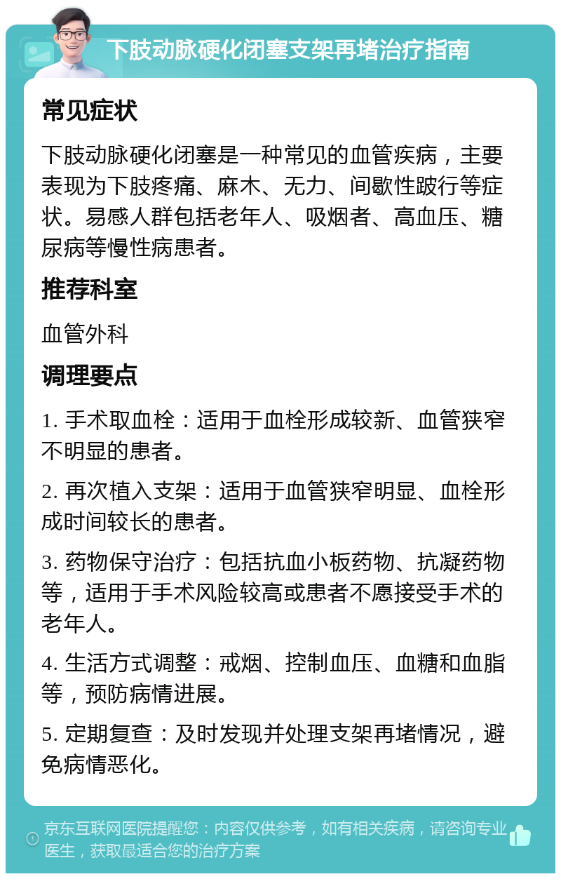 下肢动脉硬化闭塞支架再堵治疗指南 常见症状 下肢动脉硬化闭塞是一种常见的血管疾病，主要表现为下肢疼痛、麻木、无力、间歇性跛行等症状。易感人群包括老年人、吸烟者、高血压、糖尿病等慢性病患者。 推荐科室 血管外科 调理要点 1. 手术取血栓：适用于血栓形成较新、血管狭窄不明显的患者。 2. 再次植入支架：适用于血管狭窄明显、血栓形成时间较长的患者。 3. 药物保守治疗：包括抗血小板药物、抗凝药物等，适用于手术风险较高或患者不愿接受手术的老年人。 4. 生活方式调整：戒烟、控制血压、血糖和血脂等，预防病情进展。 5. 定期复查：及时发现并处理支架再堵情况，避免病情恶化。