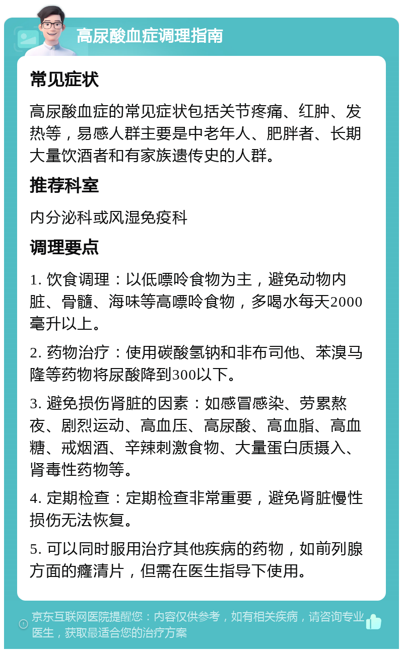 高尿酸血症调理指南 常见症状 高尿酸血症的常见症状包括关节疼痛、红肿、发热等，易感人群主要是中老年人、肥胖者、长期大量饮酒者和有家族遗传史的人群。 推荐科室 内分泌科或风湿免疫科 调理要点 1. 饮食调理：以低嘌呤食物为主，避免动物内脏、骨髓、海味等高嘌呤食物，多喝水每天2000毫升以上。 2. 药物治疗：使用碳酸氢钠和非布司他、苯溴马隆等药物将尿酸降到300以下。 3. 避免损伤肾脏的因素：如感冒感染、劳累熬夜、剧烈运动、高血压、高尿酸、高血脂、高血糖、戒烟酒、辛辣刺激食物、大量蛋白质摄入、肾毒性药物等。 4. 定期检查：定期检查非常重要，避免肾脏慢性损伤无法恢复。 5. 可以同时服用治疗其他疾病的药物，如前列腺方面的癃清片，但需在医生指导下使用。