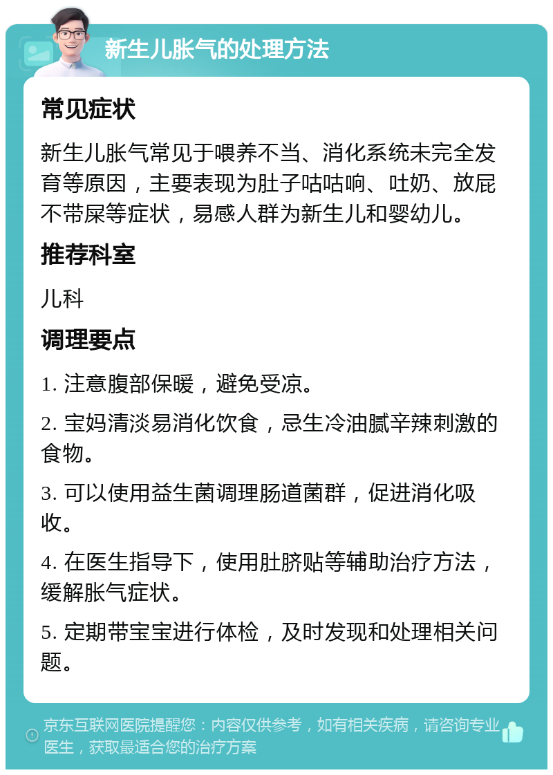 新生儿胀气的处理方法 常见症状 新生儿胀气常见于喂养不当、消化系统未完全发育等原因，主要表现为肚子咕咕响、吐奶、放屁不带屎等症状，易感人群为新生儿和婴幼儿。 推荐科室 儿科 调理要点 1. 注意腹部保暖，避免受凉。 2. 宝妈清淡易消化饮食，忌生冷油腻辛辣刺激的食物。 3. 可以使用益生菌调理肠道菌群，促进消化吸收。 4. 在医生指导下，使用肚脐贴等辅助治疗方法，缓解胀气症状。 5. 定期带宝宝进行体检，及时发现和处理相关问题。