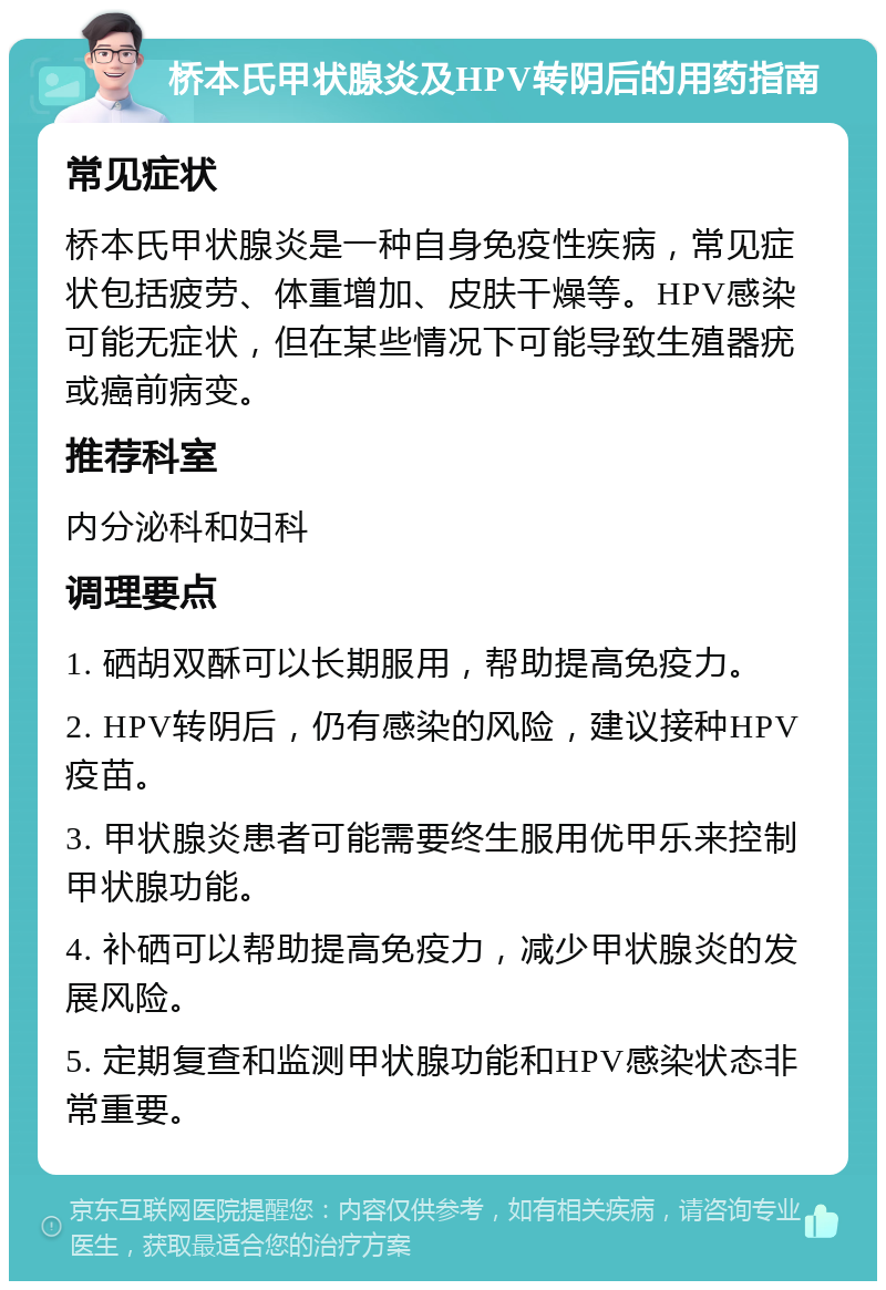 桥本氏甲状腺炎及HPV转阴后的用药指南 常见症状 桥本氏甲状腺炎是一种自身免疫性疾病，常见症状包括疲劳、体重增加、皮肤干燥等。HPV感染可能无症状，但在某些情况下可能导致生殖器疣或癌前病变。 推荐科室 内分泌科和妇科 调理要点 1. 硒胡双酥可以长期服用，帮助提高免疫力。 2. HPV转阴后，仍有感染的风险，建议接种HPV疫苗。 3. 甲状腺炎患者可能需要终生服用优甲乐来控制甲状腺功能。 4. 补硒可以帮助提高免疫力，减少甲状腺炎的发展风险。 5. 定期复查和监测甲状腺功能和HPV感染状态非常重要。