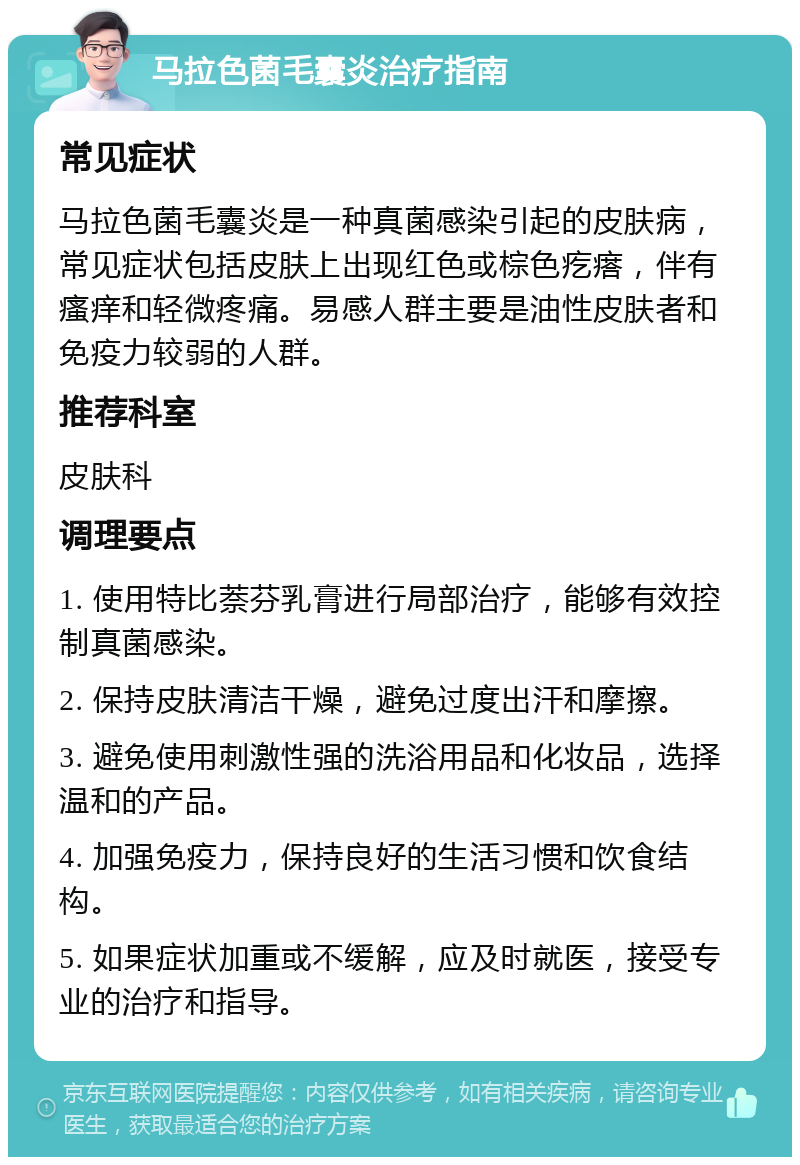 马拉色菌毛囊炎治疗指南 常见症状 马拉色菌毛囊炎是一种真菌感染引起的皮肤病，常见症状包括皮肤上出现红色或棕色疙瘩，伴有瘙痒和轻微疼痛。易感人群主要是油性皮肤者和免疫力较弱的人群。 推荐科室 皮肤科 调理要点 1. 使用特比萘芬乳膏进行局部治疗，能够有效控制真菌感染。 2. 保持皮肤清洁干燥，避免过度出汗和摩擦。 3. 避免使用刺激性强的洗浴用品和化妆品，选择温和的产品。 4. 加强免疫力，保持良好的生活习惯和饮食结构。 5. 如果症状加重或不缓解，应及时就医，接受专业的治疗和指导。