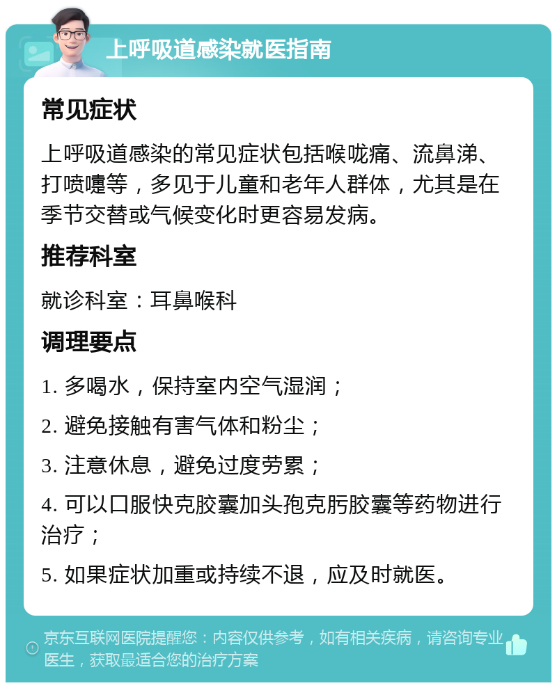 上呼吸道感染就医指南 常见症状 上呼吸道感染的常见症状包括喉咙痛、流鼻涕、打喷嚏等，多见于儿童和老年人群体，尤其是在季节交替或气候变化时更容易发病。 推荐科室 就诊科室：耳鼻喉科 调理要点 1. 多喝水，保持室内空气湿润； 2. 避免接触有害气体和粉尘； 3. 注意休息，避免过度劳累； 4. 可以口服快克胶囊加头孢克肟胶囊等药物进行治疗； 5. 如果症状加重或持续不退，应及时就医。