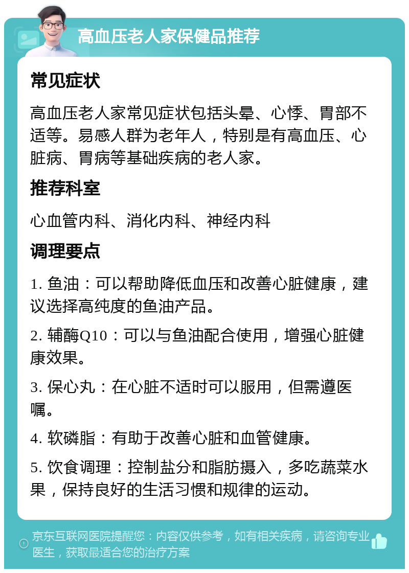 高血压老人家保健品推荐 常见症状 高血压老人家常见症状包括头晕、心悸、胃部不适等。易感人群为老年人，特别是有高血压、心脏病、胃病等基础疾病的老人家。 推荐科室 心血管内科、消化内科、神经内科 调理要点 1. 鱼油：可以帮助降低血压和改善心脏健康，建议选择高纯度的鱼油产品。 2. 辅酶Q10：可以与鱼油配合使用，增强心脏健康效果。 3. 保心丸：在心脏不适时可以服用，但需遵医嘱。 4. 软磷脂：有助于改善心脏和血管健康。 5. 饮食调理：控制盐分和脂肪摄入，多吃蔬菜水果，保持良好的生活习惯和规律的运动。