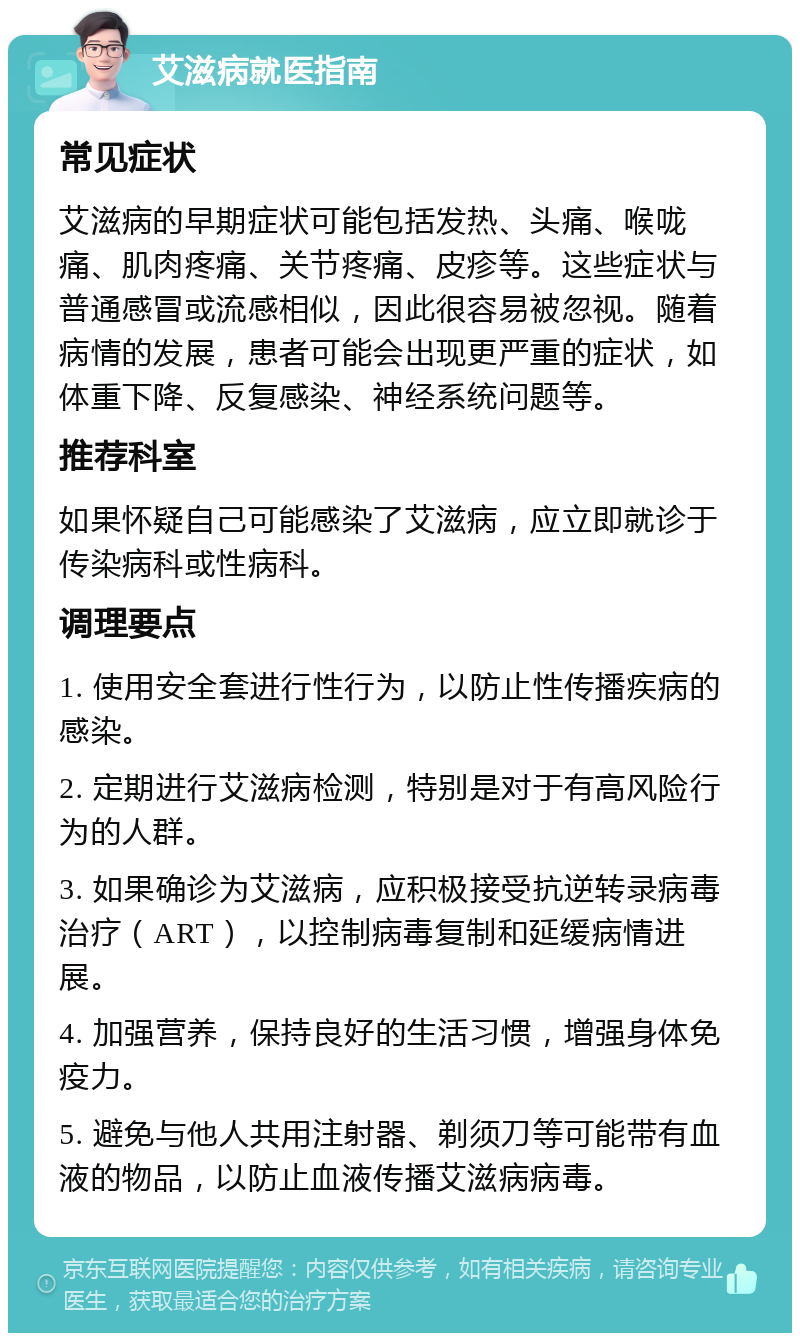 艾滋病就医指南 常见症状 艾滋病的早期症状可能包括发热、头痛、喉咙痛、肌肉疼痛、关节疼痛、皮疹等。这些症状与普通感冒或流感相似，因此很容易被忽视。随着病情的发展，患者可能会出现更严重的症状，如体重下降、反复感染、神经系统问题等。 推荐科室 如果怀疑自己可能感染了艾滋病，应立即就诊于传染病科或性病科。 调理要点 1. 使用安全套进行性行为，以防止性传播疾病的感染。 2. 定期进行艾滋病检测，特别是对于有高风险行为的人群。 3. 如果确诊为艾滋病，应积极接受抗逆转录病毒治疗（ART），以控制病毒复制和延缓病情进展。 4. 加强营养，保持良好的生活习惯，增强身体免疫力。 5. 避免与他人共用注射器、剃须刀等可能带有血液的物品，以防止血液传播艾滋病病毒。