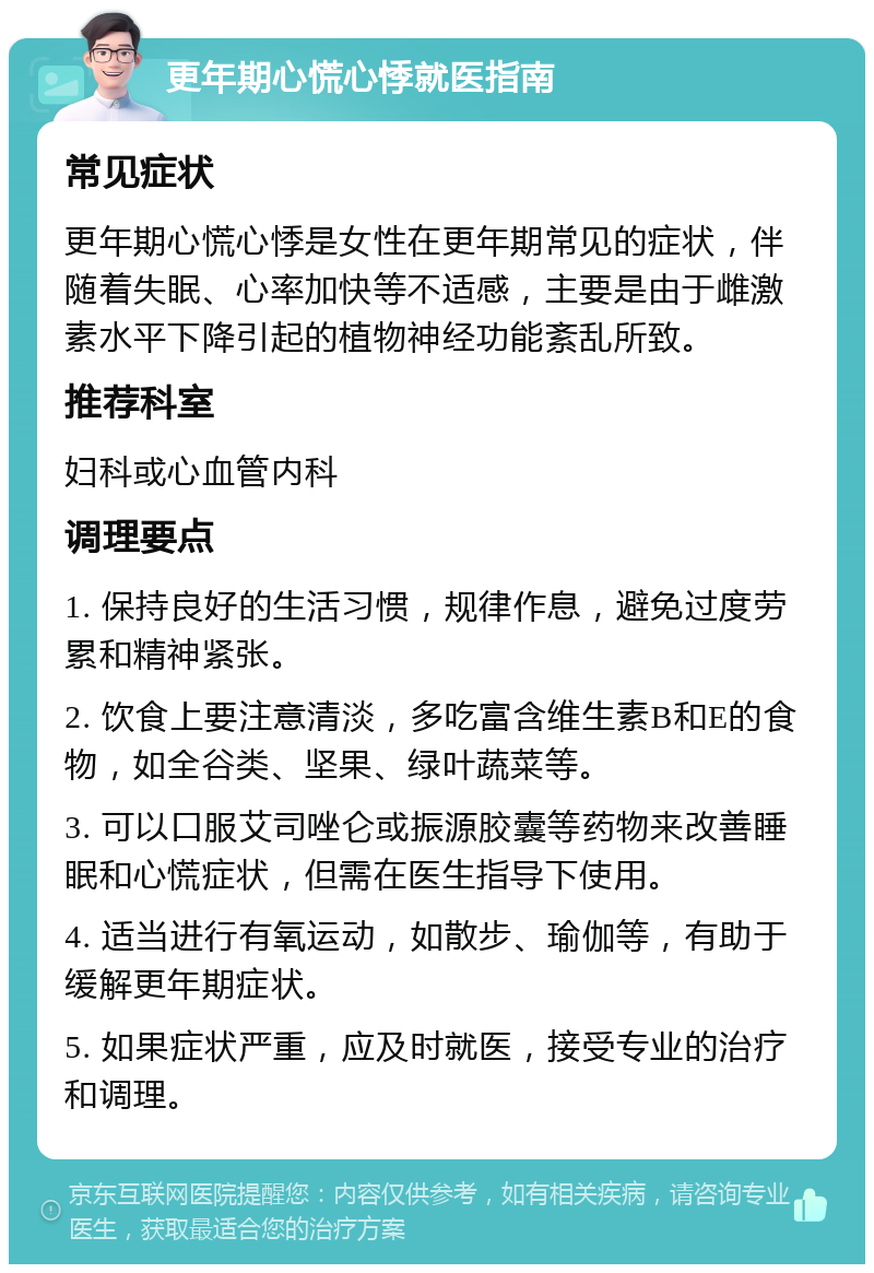 更年期心慌心悸就医指南 常见症状 更年期心慌心悸是女性在更年期常见的症状，伴随着失眠、心率加快等不适感，主要是由于雌激素水平下降引起的植物神经功能紊乱所致。 推荐科室 妇科或心血管内科 调理要点 1. 保持良好的生活习惯，规律作息，避免过度劳累和精神紧张。 2. 饮食上要注意清淡，多吃富含维生素B和E的食物，如全谷类、坚果、绿叶蔬菜等。 3. 可以口服艾司唑仑或振源胶囊等药物来改善睡眠和心慌症状，但需在医生指导下使用。 4. 适当进行有氧运动，如散步、瑜伽等，有助于缓解更年期症状。 5. 如果症状严重，应及时就医，接受专业的治疗和调理。