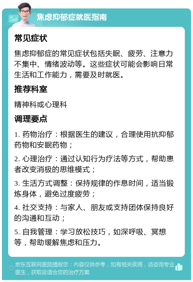 焦虑抑郁症就医指南 常见症状 焦虑抑郁症的常见症状包括失眠、疲劳、注意力不集中、情绪波动等。这些症状可能会影响日常生活和工作能力，需要及时就医。 推荐科室 精神科或心理科 调理要点 1. 药物治疗：根据医生的建议，合理使用抗抑郁药物和安眠药物； 2. 心理治疗：通过认知行为疗法等方式，帮助患者改变消极的思维模式； 3. 生活方式调整：保持规律的作息时间，适当锻炼身体，避免过度疲劳； 4. 社交支持：与家人、朋友或支持团体保持良好的沟通和互动； 5. 自我管理：学习放松技巧，如深呼吸、冥想等，帮助缓解焦虑和压力。