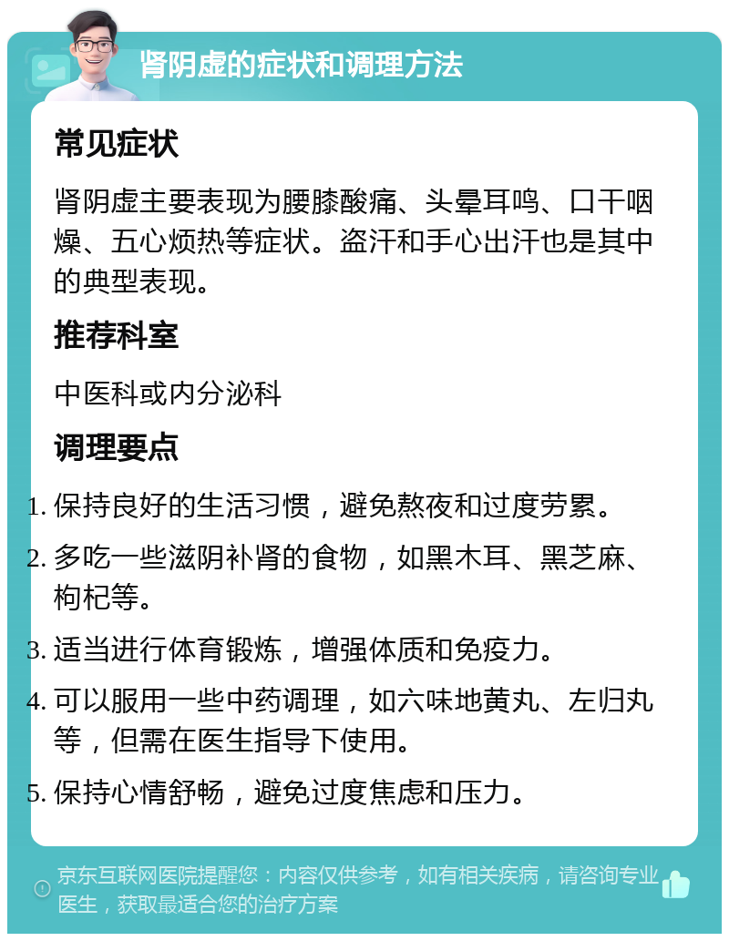 肾阴虚的症状和调理方法 常见症状 肾阴虚主要表现为腰膝酸痛、头晕耳鸣、口干咽燥、五心烦热等症状。盗汗和手心出汗也是其中的典型表现。 推荐科室 中医科或内分泌科 调理要点 保持良好的生活习惯，避免熬夜和过度劳累。 多吃一些滋阴补肾的食物，如黑木耳、黑芝麻、枸杞等。 适当进行体育锻炼，增强体质和免疫力。 可以服用一些中药调理，如六味地黄丸、左归丸等，但需在医生指导下使用。 保持心情舒畅，避免过度焦虑和压力。