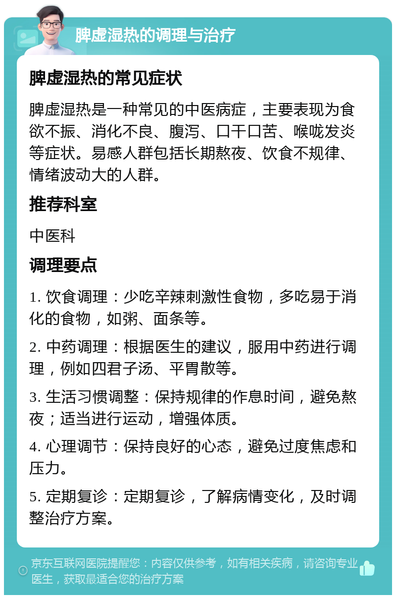 脾虚湿热的调理与治疗 脾虚湿热的常见症状 脾虚湿热是一种常见的中医病症，主要表现为食欲不振、消化不良、腹泻、口干口苦、喉咙发炎等症状。易感人群包括长期熬夜、饮食不规律、情绪波动大的人群。 推荐科室 中医科 调理要点 1. 饮食调理：少吃辛辣刺激性食物，多吃易于消化的食物，如粥、面条等。 2. 中药调理：根据医生的建议，服用中药进行调理，例如四君子汤、平胃散等。 3. 生活习惯调整：保持规律的作息时间，避免熬夜；适当进行运动，增强体质。 4. 心理调节：保持良好的心态，避免过度焦虑和压力。 5. 定期复诊：定期复诊，了解病情变化，及时调整治疗方案。