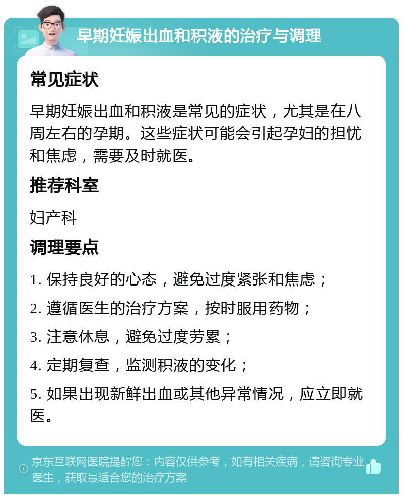 早期妊娠出血和积液的治疗与调理 常见症状 早期妊娠出血和积液是常见的症状，尤其是在八周左右的孕期。这些症状可能会引起孕妇的担忧和焦虑，需要及时就医。 推荐科室 妇产科 调理要点 1. 保持良好的心态，避免过度紧张和焦虑； 2. 遵循医生的治疗方案，按时服用药物； 3. 注意休息，避免过度劳累； 4. 定期复查，监测积液的变化； 5. 如果出现新鲜出血或其他异常情况，应立即就医。