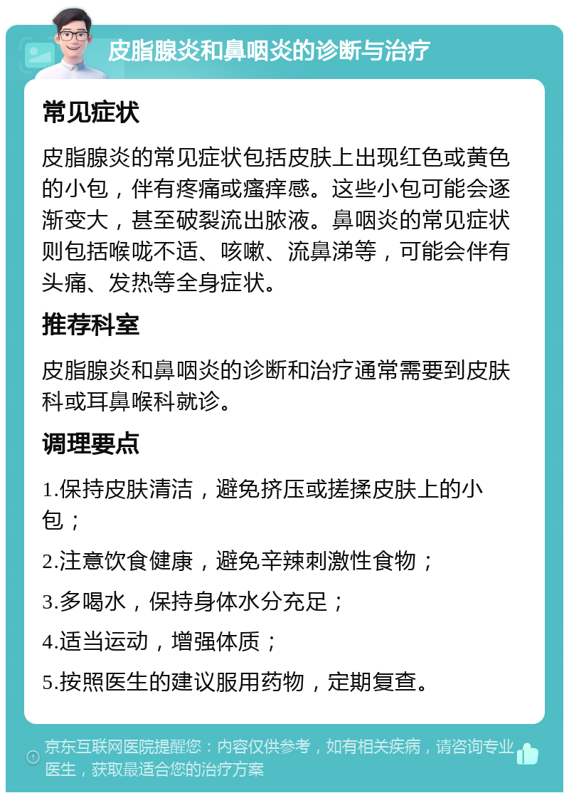 皮脂腺炎和鼻咽炎的诊断与治疗 常见症状 皮脂腺炎的常见症状包括皮肤上出现红色或黄色的小包，伴有疼痛或瘙痒感。这些小包可能会逐渐变大，甚至破裂流出脓液。鼻咽炎的常见症状则包括喉咙不适、咳嗽、流鼻涕等，可能会伴有头痛、发热等全身症状。 推荐科室 皮脂腺炎和鼻咽炎的诊断和治疗通常需要到皮肤科或耳鼻喉科就诊。 调理要点 1.保持皮肤清洁，避免挤压或搓揉皮肤上的小包； 2.注意饮食健康，避免辛辣刺激性食物； 3.多喝水，保持身体水分充足； 4.适当运动，增强体质； 5.按照医生的建议服用药物，定期复查。