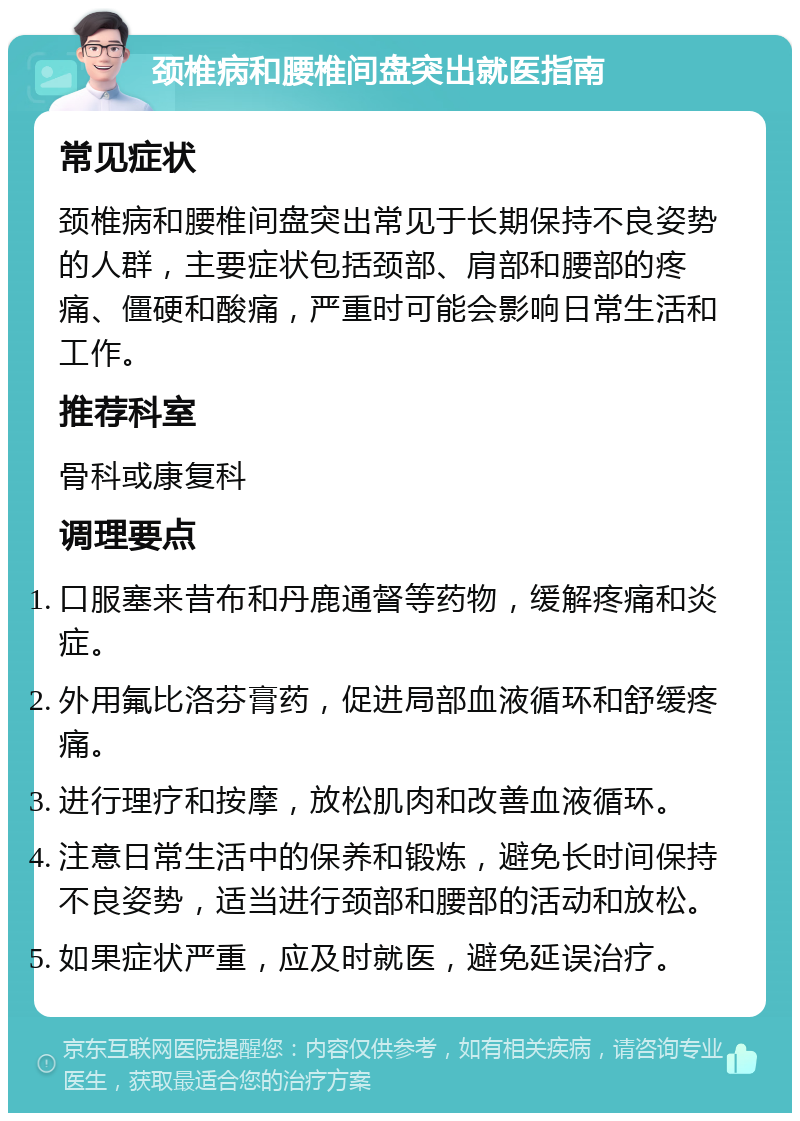 颈椎病和腰椎间盘突出就医指南 常见症状 颈椎病和腰椎间盘突出常见于长期保持不良姿势的人群，主要症状包括颈部、肩部和腰部的疼痛、僵硬和酸痛，严重时可能会影响日常生活和工作。 推荐科室 骨科或康复科 调理要点 口服塞来昔布和丹鹿通督等药物，缓解疼痛和炎症。 外用氟比洛芬膏药，促进局部血液循环和舒缓疼痛。 进行理疗和按摩，放松肌肉和改善血液循环。 注意日常生活中的保养和锻炼，避免长时间保持不良姿势，适当进行颈部和腰部的活动和放松。 如果症状严重，应及时就医，避免延误治疗。