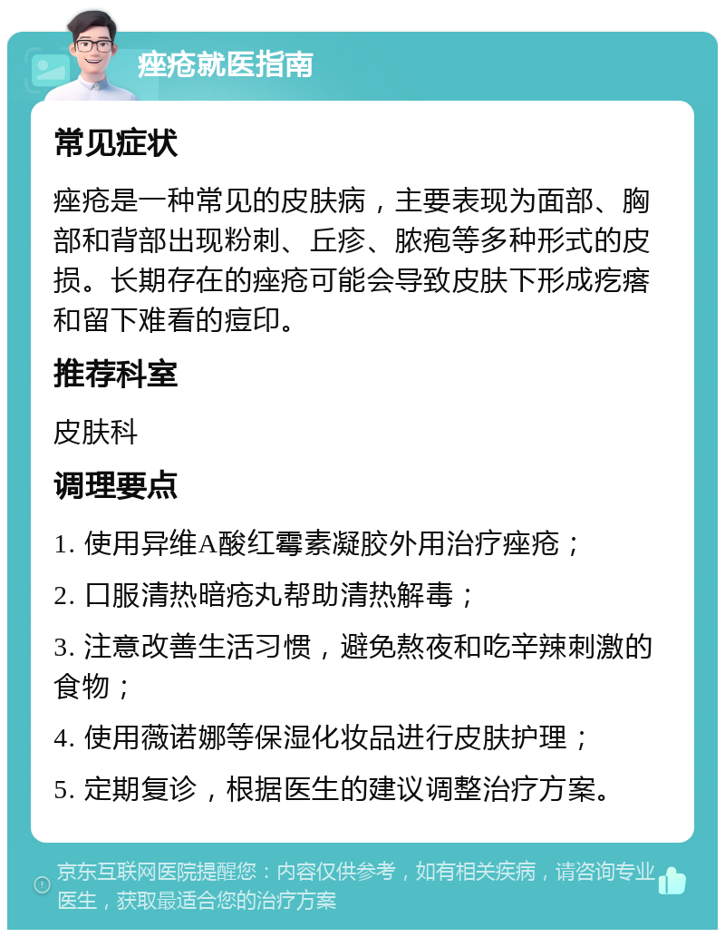 痤疮就医指南 常见症状 痤疮是一种常见的皮肤病，主要表现为面部、胸部和背部出现粉刺、丘疹、脓疱等多种形式的皮损。长期存在的痤疮可能会导致皮肤下形成疙瘩和留下难看的痘印。 推荐科室 皮肤科 调理要点 1. 使用异维A酸红霉素凝胶外用治疗痤疮； 2. 口服清热暗疮丸帮助清热解毒； 3. 注意改善生活习惯，避免熬夜和吃辛辣刺激的食物； 4. 使用薇诺娜等保湿化妆品进行皮肤护理； 5. 定期复诊，根据医生的建议调整治疗方案。