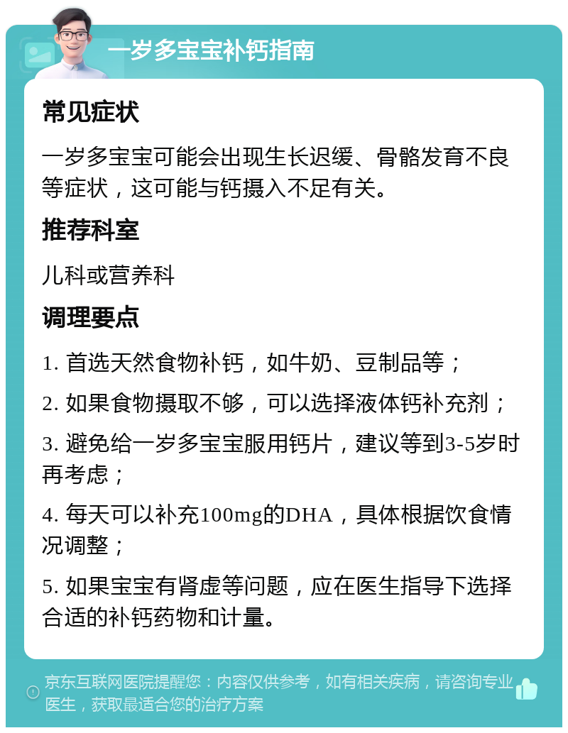 一岁多宝宝补钙指南 常见症状 一岁多宝宝可能会出现生长迟缓、骨骼发育不良等症状，这可能与钙摄入不足有关。 推荐科室 儿科或营养科 调理要点 1. 首选天然食物补钙，如牛奶、豆制品等； 2. 如果食物摄取不够，可以选择液体钙补充剂； 3. 避免给一岁多宝宝服用钙片，建议等到3-5岁时再考虑； 4. 每天可以补充100mg的DHA，具体根据饮食情况调整； 5. 如果宝宝有肾虚等问题，应在医生指导下选择合适的补钙药物和计量。