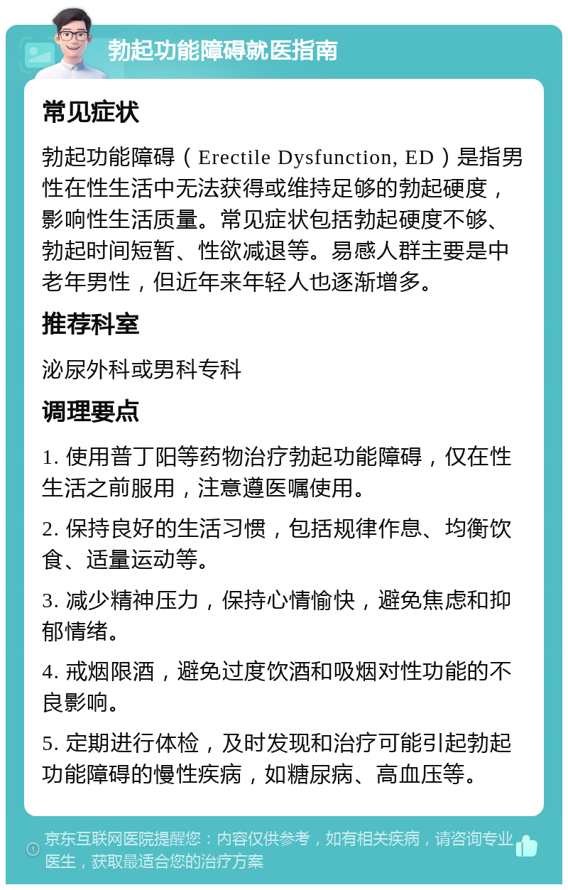 勃起功能障碍就医指南 常见症状 勃起功能障碍（Erectile Dysfunction, ED）是指男性在性生活中无法获得或维持足够的勃起硬度，影响性生活质量。常见症状包括勃起硬度不够、勃起时间短暂、性欲减退等。易感人群主要是中老年男性，但近年来年轻人也逐渐增多。 推荐科室 泌尿外科或男科专科 调理要点 1. 使用普丁阳等药物治疗勃起功能障碍，仅在性生活之前服用，注意遵医嘱使用。 2. 保持良好的生活习惯，包括规律作息、均衡饮食、适量运动等。 3. 减少精神压力，保持心情愉快，避免焦虑和抑郁情绪。 4. 戒烟限酒，避免过度饮酒和吸烟对性功能的不良影响。 5. 定期进行体检，及时发现和治疗可能引起勃起功能障碍的慢性疾病，如糖尿病、高血压等。