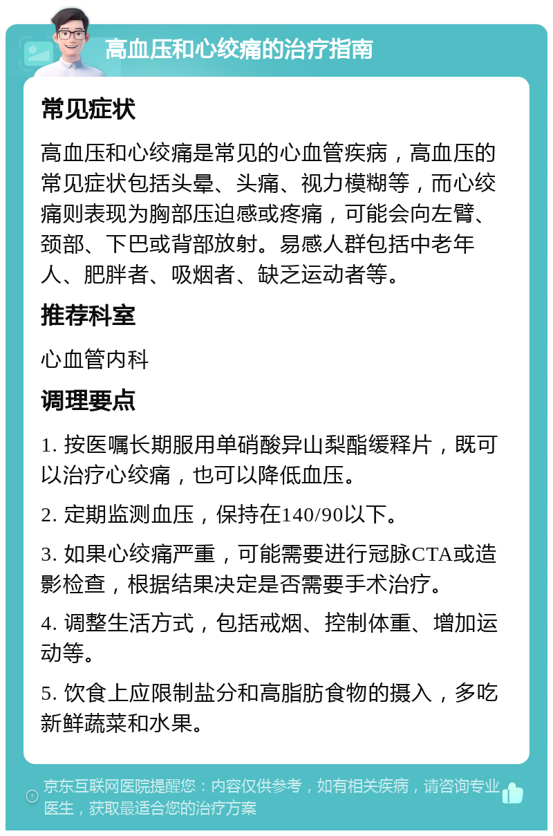 高血压和心绞痛的治疗指南 常见症状 高血压和心绞痛是常见的心血管疾病，高血压的常见症状包括头晕、头痛、视力模糊等，而心绞痛则表现为胸部压迫感或疼痛，可能会向左臂、颈部、下巴或背部放射。易感人群包括中老年人、肥胖者、吸烟者、缺乏运动者等。 推荐科室 心血管内科 调理要点 1. 按医嘱长期服用单硝酸异山梨酯缓释片，既可以治疗心绞痛，也可以降低血压。 2. 定期监测血压，保持在140/90以下。 3. 如果心绞痛严重，可能需要进行冠脉CTA或造影检查，根据结果决定是否需要手术治疗。 4. 调整生活方式，包括戒烟、控制体重、增加运动等。 5. 饮食上应限制盐分和高脂肪食物的摄入，多吃新鲜蔬菜和水果。