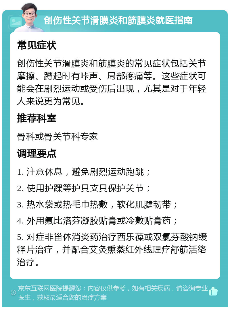 创伤性关节滑膜炎和筋膜炎就医指南 常见症状 创伤性关节滑膜炎和筋膜炎的常见症状包括关节摩擦、蹲起时有咔声、局部疼痛等。这些症状可能会在剧烈运动或受伤后出现，尤其是对于年轻人来说更为常见。 推荐科室 骨科或骨关节科专家 调理要点 1. 注意休息，避免剧烈运动跑跳； 2. 使用护踝等护具支具保护关节； 3. 热水袋或热毛巾热敷，软化肌腱韧带； 4. 外用氟比洛芬凝胶贴膏或冷敷贴膏药； 5. 对症非甾体消炎药治疗西乐葆或双氯芬酸钠缓释片治疗，并配合艾灸熏蒸红外线理疗舒筋活络治疗。