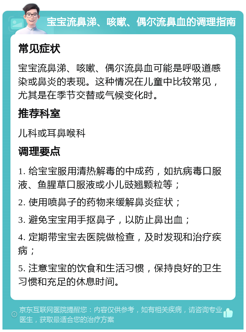 宝宝流鼻涕、咳嗽、偶尔流鼻血的调理指南 常见症状 宝宝流鼻涕、咳嗽、偶尔流鼻血可能是呼吸道感染或鼻炎的表现。这种情况在儿童中比较常见，尤其是在季节交替或气候变化时。 推荐科室 儿科或耳鼻喉科 调理要点 1. 给宝宝服用清热解毒的中成药，如抗病毒口服液、鱼腥草口服液或小儿豉翘颗粒等； 2. 使用喷鼻子的药物来缓解鼻炎症状； 3. 避免宝宝用手抠鼻子，以防止鼻出血； 4. 定期带宝宝去医院做检查，及时发现和治疗疾病； 5. 注意宝宝的饮食和生活习惯，保持良好的卫生习惯和充足的休息时间。