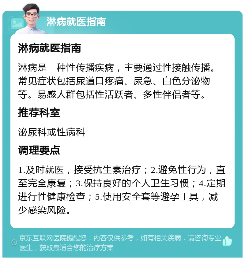 淋病就医指南 淋病就医指南 淋病是一种性传播疾病，主要通过性接触传播。常见症状包括尿道口疼痛、尿急、白色分泌物等。易感人群包括性活跃者、多性伴侣者等。 推荐科室 泌尿科或性病科 调理要点 1.及时就医，接受抗生素治疗；2.避免性行为，直至完全康复；3.保持良好的个人卫生习惯；4.定期进行性健康检查；5.使用安全套等避孕工具，减少感染风险。