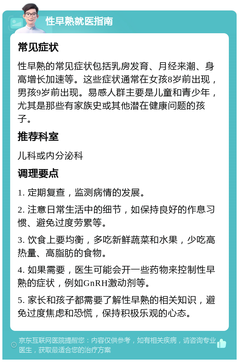 性早熟就医指南 常见症状 性早熟的常见症状包括乳房发育、月经来潮、身高增长加速等。这些症状通常在女孩8岁前出现，男孩9岁前出现。易感人群主要是儿童和青少年，尤其是那些有家族史或其他潜在健康问题的孩子。 推荐科室 儿科或内分泌科 调理要点 1. 定期复查，监测病情的发展。 2. 注意日常生活中的细节，如保持良好的作息习惯、避免过度劳累等。 3. 饮食上要均衡，多吃新鲜蔬菜和水果，少吃高热量、高脂肪的食物。 4. 如果需要，医生可能会开一些药物来控制性早熟的症状，例如GnRH激动剂等。 5. 家长和孩子都需要了解性早熟的相关知识，避免过度焦虑和恐慌，保持积极乐观的心态。