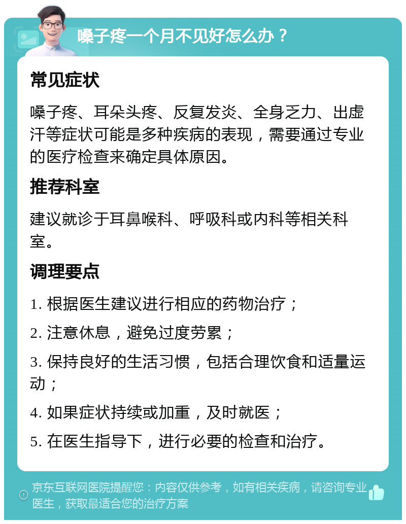 嗓子疼一个月不见好怎么办？ 常见症状 嗓子疼、耳朵头疼、反复发炎、全身乏力、出虚汗等症状可能是多种疾病的表现，需要通过专业的医疗检查来确定具体原因。 推荐科室 建议就诊于耳鼻喉科、呼吸科或内科等相关科室。 调理要点 1. 根据医生建议进行相应的药物治疗； 2. 注意休息，避免过度劳累； 3. 保持良好的生活习惯，包括合理饮食和适量运动； 4. 如果症状持续或加重，及时就医； 5. 在医生指导下，进行必要的检查和治疗。