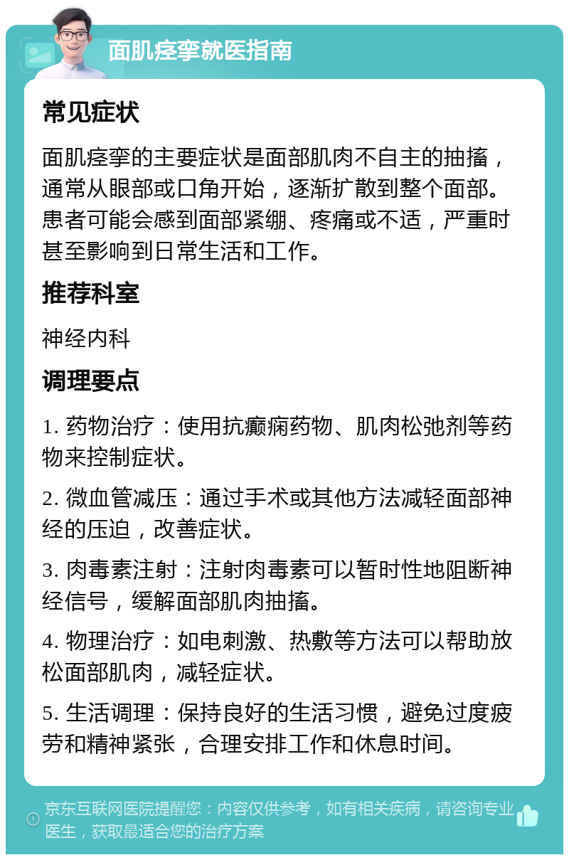 面肌痉挛就医指南 常见症状 面肌痉挛的主要症状是面部肌肉不自主的抽搐，通常从眼部或口角开始，逐渐扩散到整个面部。患者可能会感到面部紧绷、疼痛或不适，严重时甚至影响到日常生活和工作。 推荐科室 神经内科 调理要点 1. 药物治疗：使用抗癫痫药物、肌肉松弛剂等药物来控制症状。 2. 微血管减压：通过手术或其他方法减轻面部神经的压迫，改善症状。 3. 肉毒素注射：注射肉毒素可以暂时性地阻断神经信号，缓解面部肌肉抽搐。 4. 物理治疗：如电刺激、热敷等方法可以帮助放松面部肌肉，减轻症状。 5. 生活调理：保持良好的生活习惯，避免过度疲劳和精神紧张，合理安排工作和休息时间。