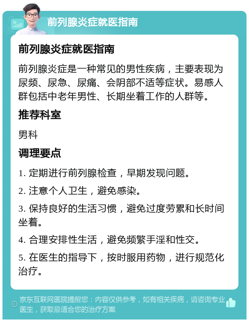 前列腺炎症就医指南 前列腺炎症就医指南 前列腺炎症是一种常见的男性疾病，主要表现为尿频、尿急、尿痛、会阴部不适等症状。易感人群包括中老年男性、长期坐着工作的人群等。 推荐科室 男科 调理要点 1. 定期进行前列腺检查，早期发现问题。 2. 注意个人卫生，避免感染。 3. 保持良好的生活习惯，避免过度劳累和长时间坐着。 4. 合理安排性生活，避免频繁手淫和性交。 5. 在医生的指导下，按时服用药物，进行规范化治疗。