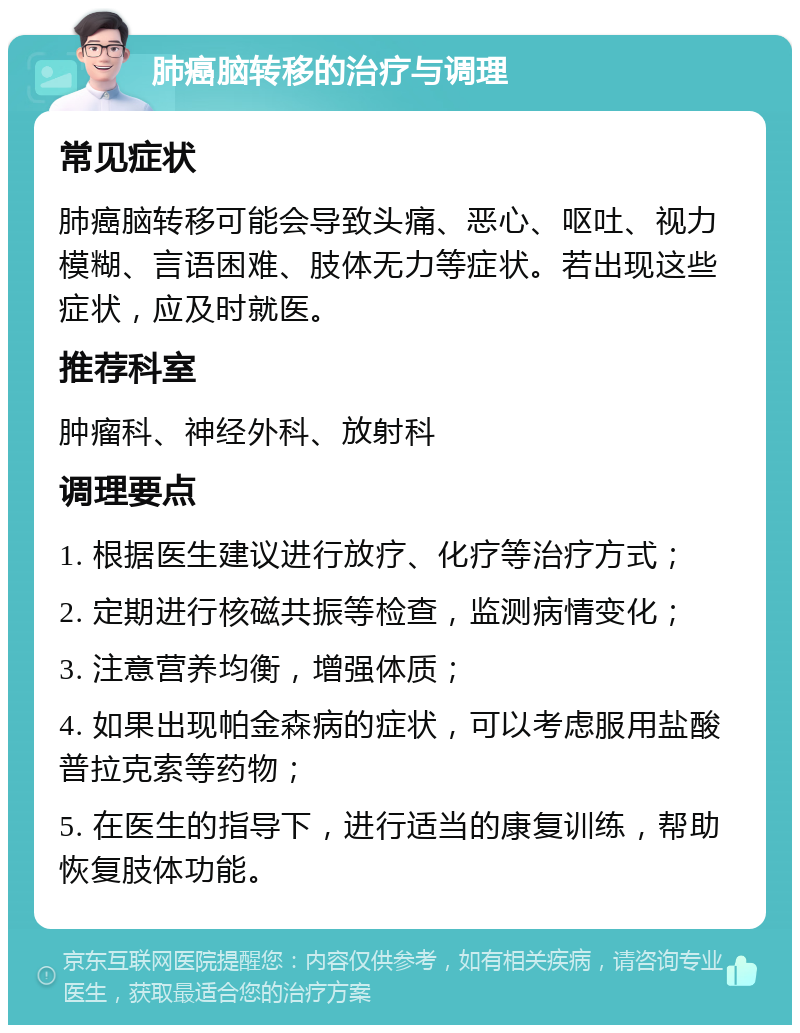 肺癌脑转移的治疗与调理 常见症状 肺癌脑转移可能会导致头痛、恶心、呕吐、视力模糊、言语困难、肢体无力等症状。若出现这些症状，应及时就医。 推荐科室 肿瘤科、神经外科、放射科 调理要点 1. 根据医生建议进行放疗、化疗等治疗方式； 2. 定期进行核磁共振等检查，监测病情变化； 3. 注意营养均衡，增强体质； 4. 如果出现帕金森病的症状，可以考虑服用盐酸普拉克索等药物； 5. 在医生的指导下，进行适当的康复训练，帮助恢复肢体功能。