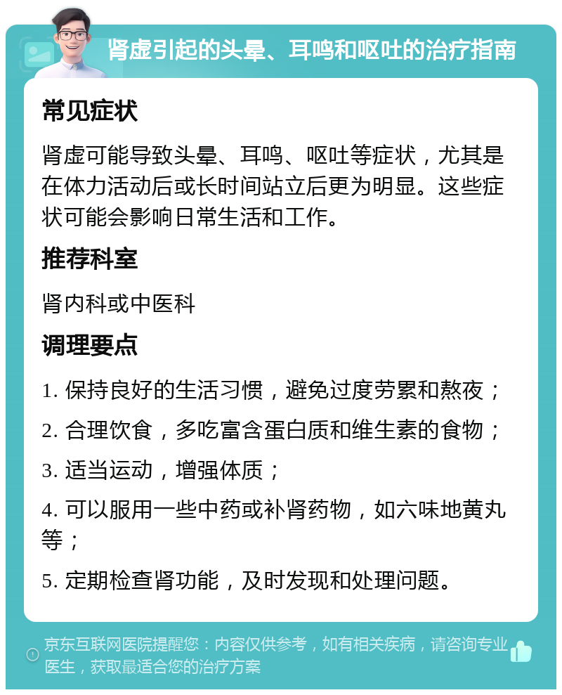 肾虚引起的头晕、耳鸣和呕吐的治疗指南 常见症状 肾虚可能导致头晕、耳鸣、呕吐等症状，尤其是在体力活动后或长时间站立后更为明显。这些症状可能会影响日常生活和工作。 推荐科室 肾内科或中医科 调理要点 1. 保持良好的生活习惯，避免过度劳累和熬夜； 2. 合理饮食，多吃富含蛋白质和维生素的食物； 3. 适当运动，增强体质； 4. 可以服用一些中药或补肾药物，如六味地黄丸等； 5. 定期检查肾功能，及时发现和处理问题。