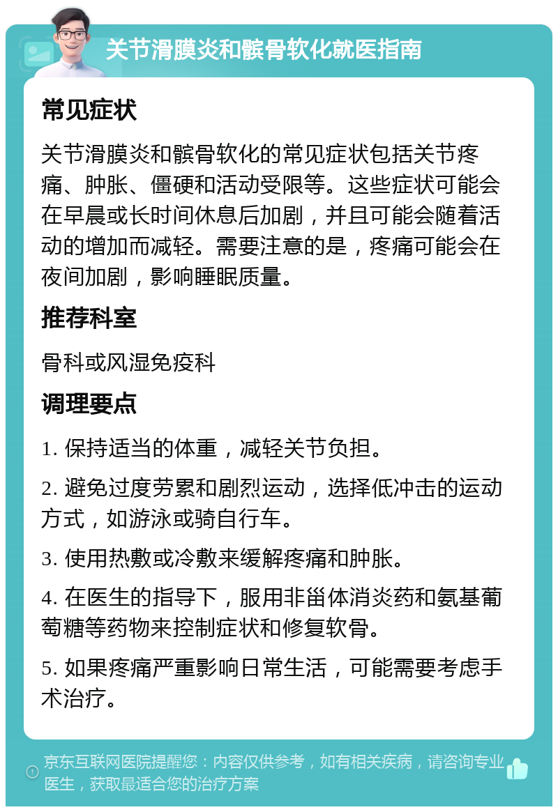 关节滑膜炎和髌骨软化就医指南 常见症状 关节滑膜炎和髌骨软化的常见症状包括关节疼痛、肿胀、僵硬和活动受限等。这些症状可能会在早晨或长时间休息后加剧，并且可能会随着活动的增加而减轻。需要注意的是，疼痛可能会在夜间加剧，影响睡眠质量。 推荐科室 骨科或风湿免疫科 调理要点 1. 保持适当的体重，减轻关节负担。 2. 避免过度劳累和剧烈运动，选择低冲击的运动方式，如游泳或骑自行车。 3. 使用热敷或冷敷来缓解疼痛和肿胀。 4. 在医生的指导下，服用非甾体消炎药和氨基葡萄糖等药物来控制症状和修复软骨。 5. 如果疼痛严重影响日常生活，可能需要考虑手术治疗。