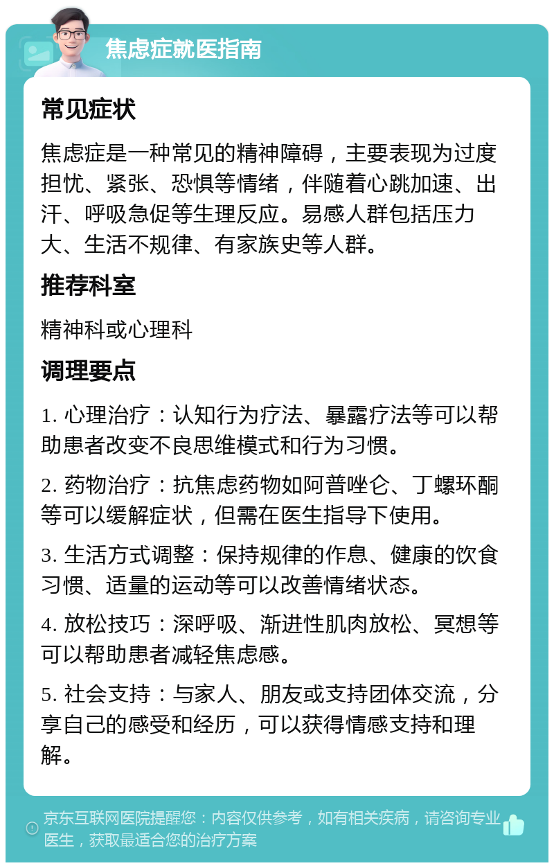 焦虑症就医指南 常见症状 焦虑症是一种常见的精神障碍，主要表现为过度担忧、紧张、恐惧等情绪，伴随着心跳加速、出汗、呼吸急促等生理反应。易感人群包括压力大、生活不规律、有家族史等人群。 推荐科室 精神科或心理科 调理要点 1. 心理治疗：认知行为疗法、暴露疗法等可以帮助患者改变不良思维模式和行为习惯。 2. 药物治疗：抗焦虑药物如阿普唑仑、丁螺环酮等可以缓解症状，但需在医生指导下使用。 3. 生活方式调整：保持规律的作息、健康的饮食习惯、适量的运动等可以改善情绪状态。 4. 放松技巧：深呼吸、渐进性肌肉放松、冥想等可以帮助患者减轻焦虑感。 5. 社会支持：与家人、朋友或支持团体交流，分享自己的感受和经历，可以获得情感支持和理解。