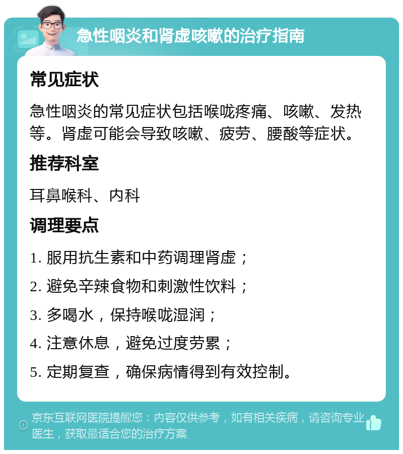 急性咽炎和肾虚咳嗽的治疗指南 常见症状 急性咽炎的常见症状包括喉咙疼痛、咳嗽、发热等。肾虚可能会导致咳嗽、疲劳、腰酸等症状。 推荐科室 耳鼻喉科、内科 调理要点 1. 服用抗生素和中药调理肾虚； 2. 避免辛辣食物和刺激性饮料； 3. 多喝水，保持喉咙湿润； 4. 注意休息，避免过度劳累； 5. 定期复查，确保病情得到有效控制。