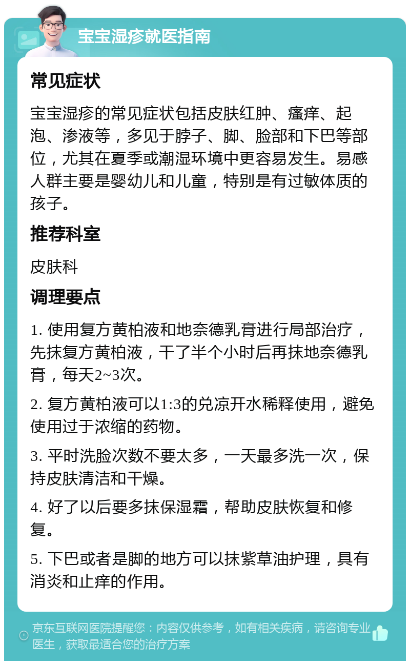 宝宝湿疹就医指南 常见症状 宝宝湿疹的常见症状包括皮肤红肿、瘙痒、起泡、渗液等，多见于脖子、脚、脸部和下巴等部位，尤其在夏季或潮湿环境中更容易发生。易感人群主要是婴幼儿和儿童，特别是有过敏体质的孩子。 推荐科室 皮肤科 调理要点 1. 使用复方黄柏液和地奈德乳膏进行局部治疗，先抹复方黄柏液，干了半个小时后再抹地奈德乳膏，每天2~3次。 2. 复方黄柏液可以1:3的兑凉开水稀释使用，避免使用过于浓缩的药物。 3. 平时洗脸次数不要太多，一天最多洗一次，保持皮肤清洁和干燥。 4. 好了以后要多抹保湿霜，帮助皮肤恢复和修复。 5. 下巴或者是脚的地方可以抹紫草油护理，具有消炎和止痒的作用。