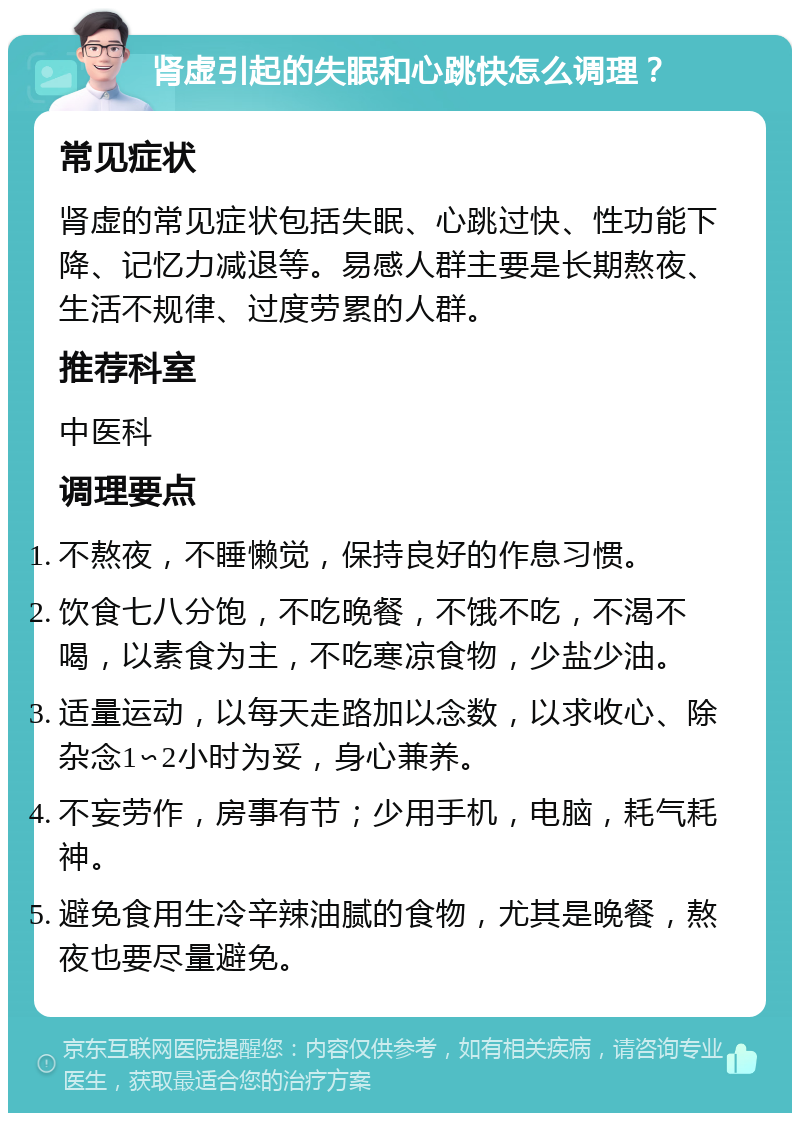 肾虚引起的失眠和心跳快怎么调理？ 常见症状 肾虚的常见症状包括失眠、心跳过快、性功能下降、记忆力减退等。易感人群主要是长期熬夜、生活不规律、过度劳累的人群。 推荐科室 中医科 调理要点 不熬夜，不睡懒觉，保持良好的作息习惯。 饮食七八分饱，不吃晚餐，不饿不吃，不渴不喝，以素食为主，不吃寒凉食物，少盐少油。 适量运动，以每天走路加以念数，以求收心、除杂念1∽2小时为妥，身心兼养。 不妄劳作，房事有节；少用手机，电脑，耗气耗神。 避免食用生冷辛辣油腻的食物，尤其是晚餐，熬夜也要尽量避免。