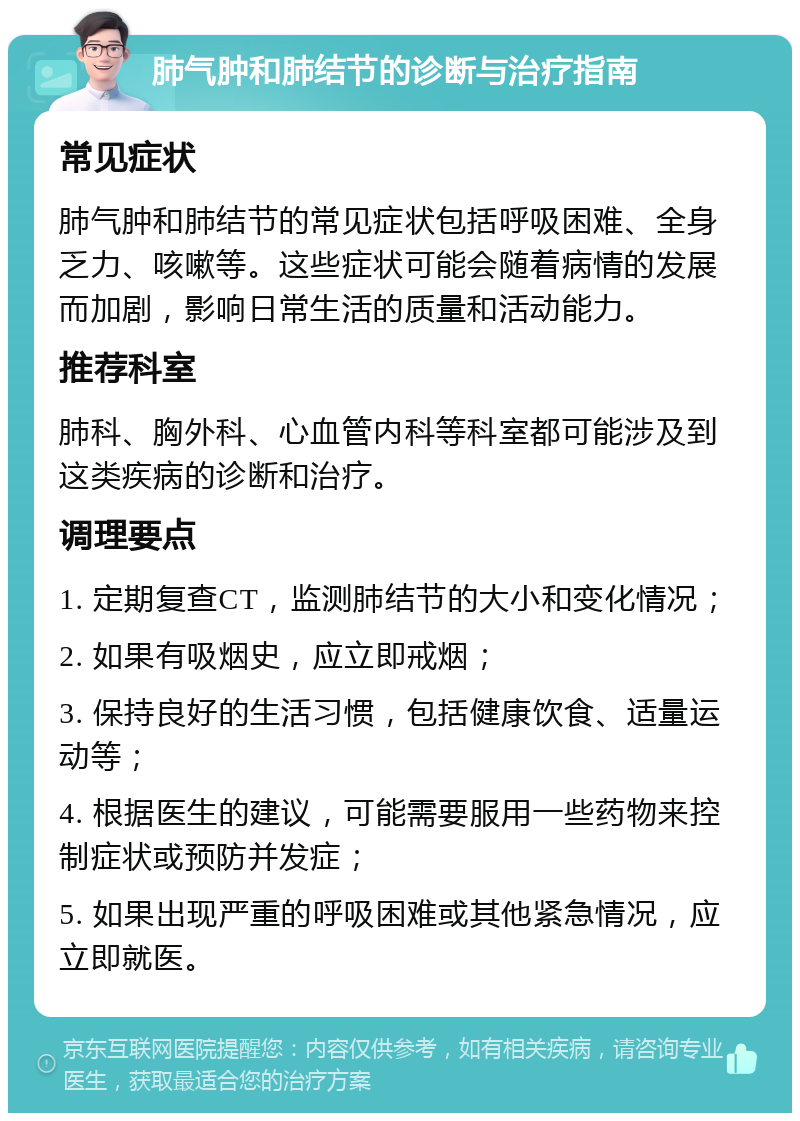 肺气肿和肺结节的诊断与治疗指南 常见症状 肺气肿和肺结节的常见症状包括呼吸困难、全身乏力、咳嗽等。这些症状可能会随着病情的发展而加剧，影响日常生活的质量和活动能力。 推荐科室 肺科、胸外科、心血管内科等科室都可能涉及到这类疾病的诊断和治疗。 调理要点 1. 定期复查CT，监测肺结节的大小和变化情况； 2. 如果有吸烟史，应立即戒烟； 3. 保持良好的生活习惯，包括健康饮食、适量运动等； 4. 根据医生的建议，可能需要服用一些药物来控制症状或预防并发症； 5. 如果出现严重的呼吸困难或其他紧急情况，应立即就医。