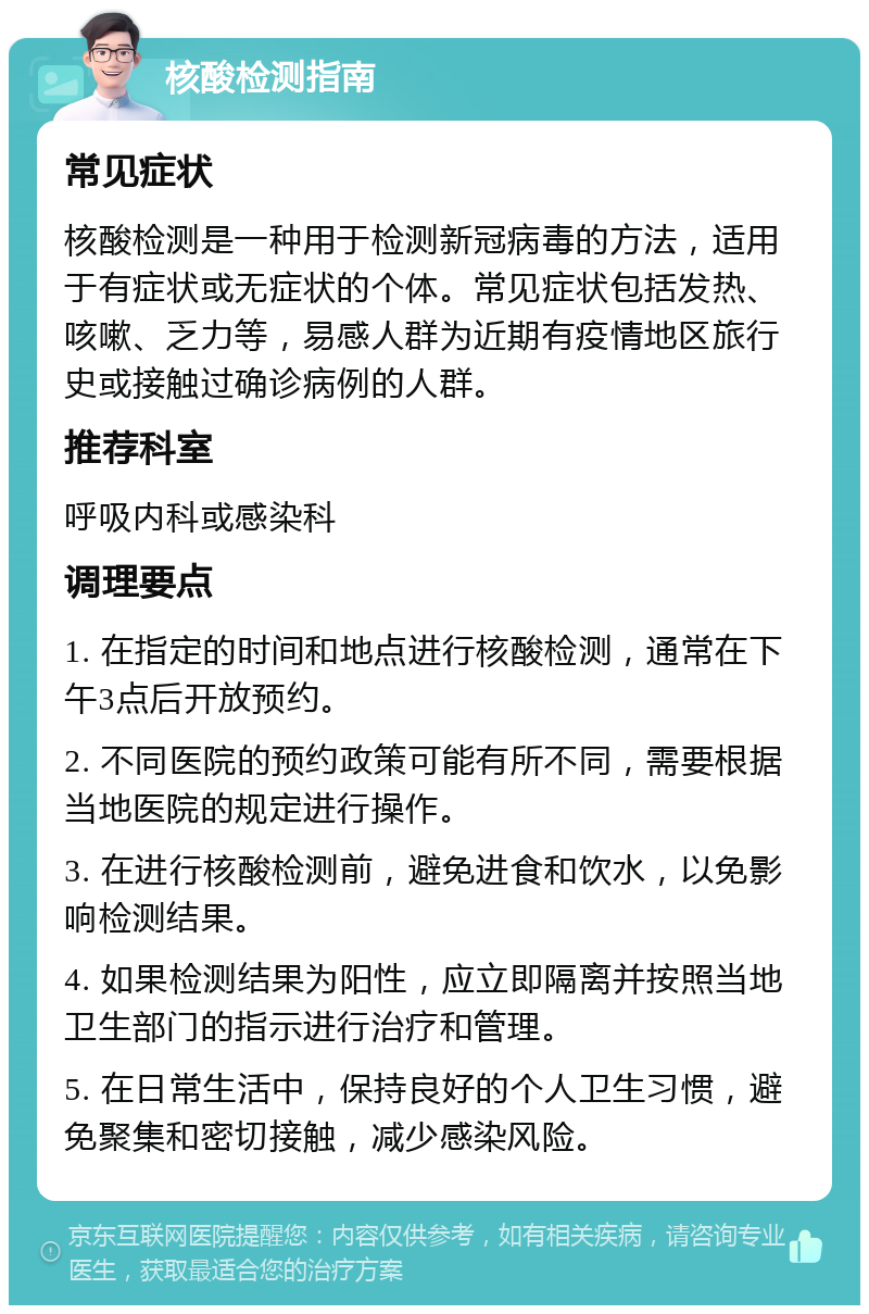 核酸检测指南 常见症状 核酸检测是一种用于检测新冠病毒的方法，适用于有症状或无症状的个体。常见症状包括发热、咳嗽、乏力等，易感人群为近期有疫情地区旅行史或接触过确诊病例的人群。 推荐科室 呼吸内科或感染科 调理要点 1. 在指定的时间和地点进行核酸检测，通常在下午3点后开放预约。 2. 不同医院的预约政策可能有所不同，需要根据当地医院的规定进行操作。 3. 在进行核酸检测前，避免进食和饮水，以免影响检测结果。 4. 如果检测结果为阳性，应立即隔离并按照当地卫生部门的指示进行治疗和管理。 5. 在日常生活中，保持良好的个人卫生习惯，避免聚集和密切接触，减少感染风险。