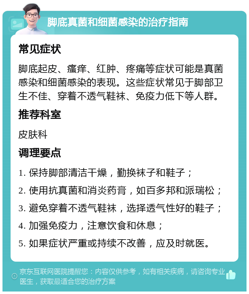 脚底真菌和细菌感染的治疗指南 常见症状 脚底起皮、瘙痒、红肿、疼痛等症状可能是真菌感染和细菌感染的表现。这些症状常见于脚部卫生不佳、穿着不透气鞋袜、免疫力低下等人群。 推荐科室 皮肤科 调理要点 1. 保持脚部清洁干燥，勤换袜子和鞋子； 2. 使用抗真菌和消炎药膏，如百多邦和派瑞松； 3. 避免穿着不透气鞋袜，选择透气性好的鞋子； 4. 加强免疫力，注意饮食和休息； 5. 如果症状严重或持续不改善，应及时就医。