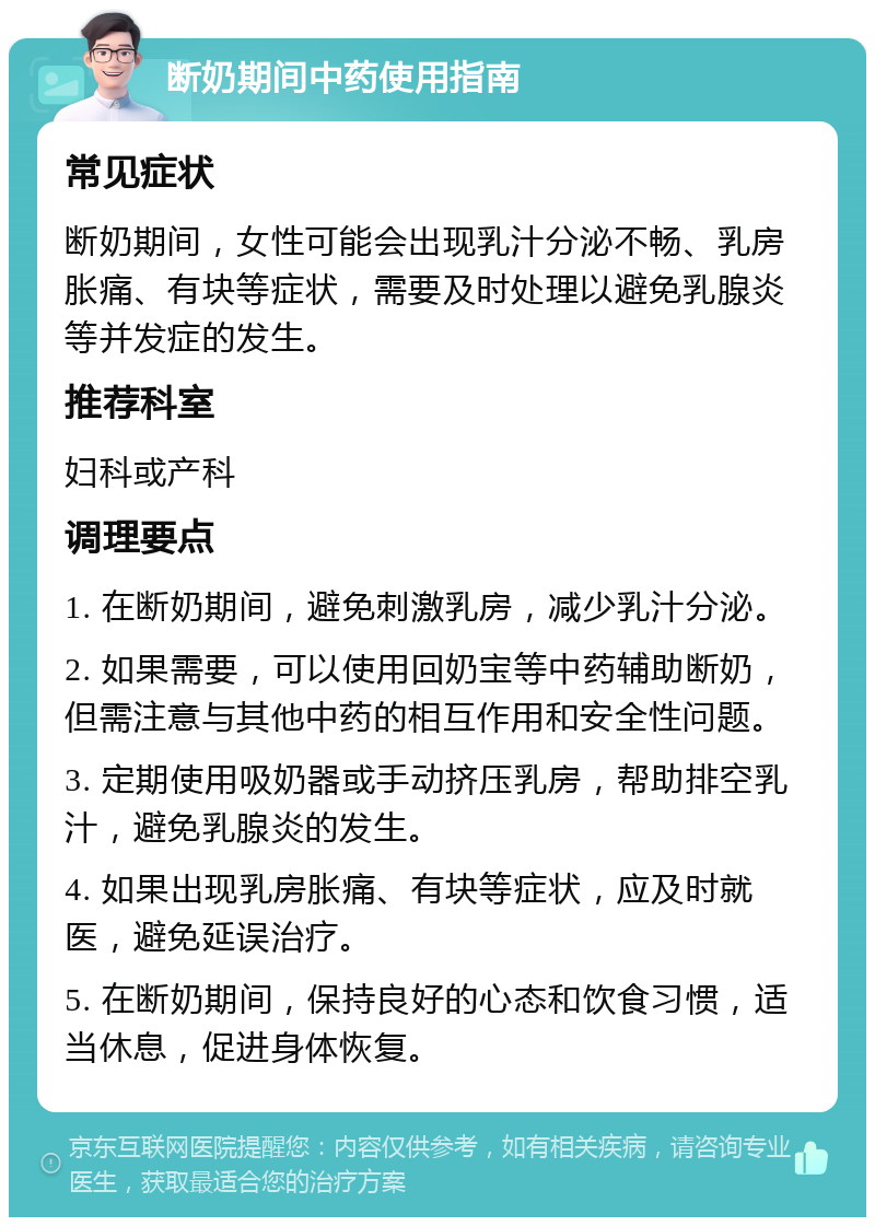 断奶期间中药使用指南 常见症状 断奶期间，女性可能会出现乳汁分泌不畅、乳房胀痛、有块等症状，需要及时处理以避免乳腺炎等并发症的发生。 推荐科室 妇科或产科 调理要点 1. 在断奶期间，避免刺激乳房，减少乳汁分泌。 2. 如果需要，可以使用回奶宝等中药辅助断奶，但需注意与其他中药的相互作用和安全性问题。 3. 定期使用吸奶器或手动挤压乳房，帮助排空乳汁，避免乳腺炎的发生。 4. 如果出现乳房胀痛、有块等症状，应及时就医，避免延误治疗。 5. 在断奶期间，保持良好的心态和饮食习惯，适当休息，促进身体恢复。