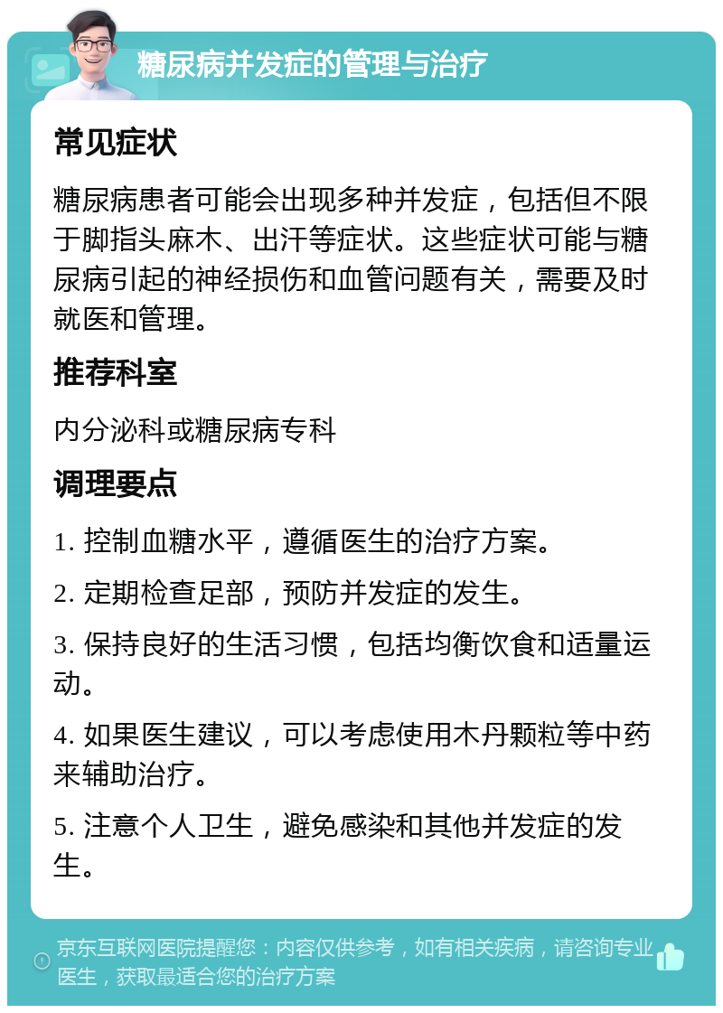 糖尿病并发症的管理与治疗 常见症状 糖尿病患者可能会出现多种并发症，包括但不限于脚指头麻木、出汗等症状。这些症状可能与糖尿病引起的神经损伤和血管问题有关，需要及时就医和管理。 推荐科室 内分泌科或糖尿病专科 调理要点 1. 控制血糖水平，遵循医生的治疗方案。 2. 定期检查足部，预防并发症的发生。 3. 保持良好的生活习惯，包括均衡饮食和适量运动。 4. 如果医生建议，可以考虑使用木丹颗粒等中药来辅助治疗。 5. 注意个人卫生，避免感染和其他并发症的发生。