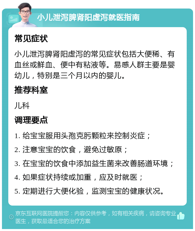 小儿泄泻脾肾阳虚泻就医指南 常见症状 小儿泄泻脾肾阳虚泻的常见症状包括大便稀、有血丝或鲜血、便中有粘液等。易感人群主要是婴幼儿，特别是三个月以内的婴儿。 推荐科室 儿科 调理要点 1. 给宝宝服用头孢克肟颗粒来控制炎症； 2. 注意宝宝的饮食，避免过敏原； 3. 在宝宝的饮食中添加益生菌来改善肠道环境； 4. 如果症状持续或加重，应及时就医； 5. 定期进行大便化验，监测宝宝的健康状况。