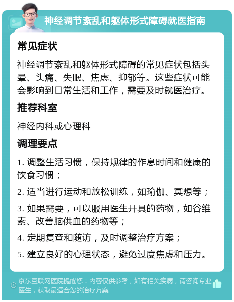 神经调节紊乱和躯体形式障碍就医指南 常见症状 神经调节紊乱和躯体形式障碍的常见症状包括头晕、头痛、失眠、焦虑、抑郁等。这些症状可能会影响到日常生活和工作，需要及时就医治疗。 推荐科室 神经内科或心理科 调理要点 1. 调整生活习惯，保持规律的作息时间和健康的饮食习惯； 2. 适当进行运动和放松训练，如瑜伽、冥想等； 3. 如果需要，可以服用医生开具的药物，如谷维素、改善脑供血的药物等； 4. 定期复查和随访，及时调整治疗方案； 5. 建立良好的心理状态，避免过度焦虑和压力。