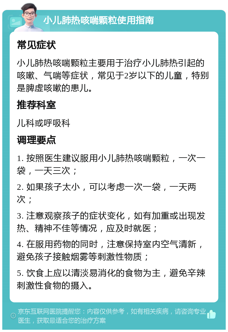 小儿肺热咳喘颗粒使用指南 常见症状 小儿肺热咳喘颗粒主要用于治疗小儿肺热引起的咳嗽、气喘等症状，常见于2岁以下的儿童，特别是脾虚咳嗽的患儿。 推荐科室 儿科或呼吸科 调理要点 1. 按照医生建议服用小儿肺热咳喘颗粒，一次一袋，一天三次； 2. 如果孩子太小，可以考虑一次一袋，一天两次； 3. 注意观察孩子的症状变化，如有加重或出现发热、精神不佳等情况，应及时就医； 4. 在服用药物的同时，注意保持室内空气清新，避免孩子接触烟雾等刺激性物质； 5. 饮食上应以清淡易消化的食物为主，避免辛辣刺激性食物的摄入。